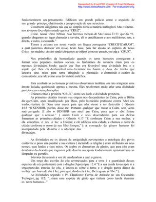 fundamentarem seu pensamento. Edificam um grande palácio como o arquiteto de
um grande príncipe, objetivando a comprovação de seu raciocínio.
Constroem silogismos tais que ao simples torna a matéria inatingível. Mas voltemo-
nos ao nosso foco deste estudo que é a “CRUZ”.
Como nosso texto bíblico base faremos menção de São Lucas 23:33 que diz “E,
quando chegaram ao lugar chamado a caveira, ali o crucificaram e aos malfeitores, um, a
direita, e outro, à esquerda.”
Temos a palavra em nossa versão em língua portuguesa “CRUCIFICARAM”,
a qual queremos destacar em nosso texto base, pois faz alusão ao suplicio de Jesus
Cristo no madeiro. Assim sendo chegamos ao objeto de nosso estudo, ou seja a “CRUZ”.
Nos primórdios da humanidade quando os seres humanos começaram a
formar seus pequenos núcleos sociais, os fenômenos da natureza eram para os
mesmos divindades. Sendo: aquilo que lhes era favorável uma divindade boa e o
aquilo que lhes era desfavorável uma divindade má. Assim o deus do trovão que
lançava seus raios para terra atingindo a plantação e destruindo o cultivo da
comunidade, era tido como uma divindade maléfica.
Para combatê-lo os homens primitivos observaram também um raio atingindo uma
árvore isolada, queimando apenas a mesma. Eles resolveram então criar uma divindade
protetora para suas plantações.
Criaram então a primeira “CRUZ” como seu ídolo e divindade protetora.
As primeiras cidades tiveram sua origem nos descendentes de Caim, pois a Bíblia
diz que Caim, após amaldiçoado por Deus, pelo homicídio praticado contra Abel seu
irmão, recebeu de Deus uma marca para que não viesse a ser destruído ( Gênesis
4:15 “O SENHOR, porém, disse-lhe: Portanto qualquer que matar a Caim, sete vezes
será castigado. E pôs o SENHOR um sinal em Caim, para que o não ferisse
qualquer que o achasse.” ) assim Caim e seus descendentes para sua defesa
formaram as primeiras cidades ( Gênesis 4:17 “E conheceu Caim a sua mulher, e
ela concebeu, e deu à luz a Enoque; e ele edificou uma cidade, e chamou o nome da
cidade conforme o nome de seu filho Enoque;” ). A corrupção do gênero humano foi
acompanhada pela idolatria e a adoração das
divindades.
As divindades ou os deuses da antiguidade pertencentes a mitologia dos povos
conforme o povo em questão e sua cultura ( incluindo a religião ) eram atribuídos os seus
nomes, suas lendas e seus mitos. Os árabes os chamavam de gênios, que para eles eram
demônios do deserto que vagavam pelo deserto aos quais lendariamente aprisionavam em
lâmpadas ou garrafas.
Sócrates dizia ouvir a voz de um demônio a qual o guiava.
Um terço das estrelas do céu arremessados para a terra é a quantidade desses
expulsos do céu juntamente com o dragão (Apocalipse 12:4 “E a sua cauda levou após si a
terça parte das estrelas do céu, e lançou-as sobre a terra; e o dragão parou diante da
mulher que havia de dar à luz, para que, dando ela à luz, lhe tragasse o filho.” ).
As divindades segundo o Pr. Claudionor Correa de Andrade no seu Dicionário
Teológico, pg 112: “...eram uma espécie de gênio que tinham como tarefa iluminar
os seres humanos...”
Generated by Foxit PDF Creator © Foxit Software
http://www.foxitsoftware.com For evaluation only.
 