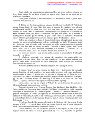 As divindades são seres celestiais criados por Deus que como podemos observar no
texto foram caídos do seu lugar original, ou seja os céus. Estes são os anjos que se
rebelaram contra Deus.
Esses gênios conforme o povo em questão vai mudando de nome – gênio; anjo;
demônio; deus; deidade; etc.
A Bíblia no Decálogo condena a adoração dos ídolos ( Êxodo 20:3-5 “Não terás
outros deuses diante de mim. Não farás para ti imagem de escultura, nem alguma
semelhança do que há em cima nos céus, nem em baixo na terra, nem nas águas
debaixo da terra. Não te encurvarás a elas nem as servirás; porque eu, o SENHOR teu
Deus, sou Deus zeloso, que visito a iniqüidade dos pais nos filhos, até a terceira e
quarta geração daqueles que me odeiam.” ), pois como vimos os demônios utilizam-se
desses artifícios para direcionar a adoração para si, a qual é devida apenas á Deus.
Tudo o que se coloca no lugar de Deus atraindo nossa adoração ainda que de uma
maneira que não se perceba claramente pode ser considerado um ídolo. Uma pessoa pode
ser idolatrada, uma televisão pode ser tornada um ídolo, uma estátua pode ser tornada
um ídolo, uma foto pode ser tornada um ídolo. Entre nós e Deus apenas pode haver
Jesus. Pois Cristo é o único mediador entre Deus e os homens ( I Timóteo 2:5 “...e
um só mediador entre Deus e os homens, Jesus Cristo, homem.” ).
Os símbolos místicos hoje em dia estão passando a serrem objeto de adoração
tornando – se ídolos.
A influência provocada pelo resgate do paganismo tem empreendido um
sincretismo religioso muito forte, ou por ignorância, ou por astúcia satânica aos
poucos estão sendo introduzidos no meio evangélico, entre aqueles que se dizem
cristãos como nós e não o são.
Pois como podemos ver essa atitude é condenada por Deus e pela Bíblia.
A palavra “cruz” no grego stauros; no latim crux – instrumento de execução
capital. Consistia de dois madeiros, um atravessado no outro, onde eram pendurados
os condenados à morte. O sentenciado era pregado e disposto de tal forma na cruz,
que acabava por morrer asfixiado e por uma infecção generalizada. [Dicionário Teológico,
pg 106, Pr. Claudionor Corrêa de Andrade] e de fome e de sede uns três dias
depois...; segundo o Professor Davis [noDicionário da Bíblia, pg 141].
Vimos então, que na sua origem a “CRUZ” foi um instrumento de adoração e
idolatria, chegando a um misticismo ocultista.
Diferentes tipos de cruz: “1.latina; 2.grega; 3.de São Pedro; 4.de São Filipr; 5.de
Santo André;6.em Tau (ou de Santo Antônio);7.de Malta; 8.terminada em garfo; 9.gamada
dextrógira;10.patriarcal (ou de Lorena);11.papal; 12.ortodoxa; 13.potentéia;14.trifólia; 15.
gamada sinistrógira; 16. ansata (ou egípicia); 17. recruzetada; 18.em forma de roda (ou
celta); 19.de Jerusalém; 20.copta; 21.de Toulouse; 22.cantonada; 23.de âncora; 24. cortada
e terminada em botões; 25.florenciada; 26.de São Luís.”[ Grande Enciclopédia Larousse
Cultural, pg 1713.].
O Professor John D. Davis em seu Dicionário da Bíblia, pg 141: faz menção de três
tipos de “CRUZ”: “...a cruz de Santo André que tinha a forma de uma X, outra, a forma de
um T e a terceira assemelhava-se a uma espada romana +...”.
Temos também a cruz de São Pedro, que tem a trave oposta a cruz latina, que
segundo a Nota da Bíblia de estudo pentecostal pg 1615: “..., mediante seu próprio
Generated by Foxit PDF Creator © Foxit Software
http://www.foxitsoftware.com For evaluation only.
 