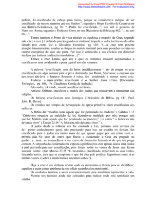 pedido, foi crucificado de cabeça para baixo, porque se considerava indigno de ser
crucificado da mesma maneira que seu Senhor.”; segundo o Bispo Eusébio de Cesaréia em
sua História Eclesiástica, pg 76: “...Pedro foi crucificado...”; isto sob o governo de
Nero em Roma; segundo o Professor Davis no seu Dicionário da Bíblia pg 462: “... no ano
68,...”.
Temos também o Ponto de vista místico ou ocultista a respeito da Cruz, segundo
este ela [ a cruz ] é utilizada para (segundo os místicos) impedir a volta das bruxas do além
túmulo; pois como diz o Glossário Esotérico, pg 105: “[...A cruz tem potente
atuação transmutadora; conduz as forças do mundo material para suas posições corretas no
campo energético do qual são parte. Por isso é conhecida a sua eficácia em dissolver
núcleos que tenham tendências involutivas ...]”.
Temos a cruz Latina, que era a qual os romanos estavam acostumados a
crucificarem seus condenados a pena capital aos não romanos.
A palavra “crucificação vem do latim crucificationem – ato de pregar na cruz
crucificação era algo comum para o povo dominado por Roma, Spartacus; o escravo que
por pouco não leva o Império Romano à ruína, foi condenado a morrer numa cruz.
Todavia o mais célebre crucificado é o Senhor Jesus Cristo. [Dicionário
Teológico, pg 106, Pr. Claudionor Corrêa de Andrade].
Alexandre, o Grande, mando crucificar mil tirios.
Antioco Epífanes crucificou a muitos dos judeus que recusavam a abandonar sua
religião.
Os fariseus crucificavam seus inimigos. [Dicionário da Bíblia, pg 141, Prof.
John D. Davis].
Os cristãos nos tempos de perseguição da igreja primitiva eram crucificados aos
milhares.
A Bíblia diz “maldito todo aquele que for pendurado no madeiro” ( Gálatas 3:13
“Cristo nos resgatou da maldição da lei, fazendo-se maldição por nós; porque está
escrito: Maldito todo aquele que for pendurado no madeiro;” ) e ainda “ a feiticeira não
deixarás viver” ( Êxodo 22:18 “A feiticeira não deixarás viver.” ).
O judeu desde a infância era lhe ensinada a Lei, portanto com certeza era
de pleno conhecimento geral, não precisando para isso ser escriba ou fariseu. Ser
crucificado para o judeu era muito mais do que apenas pagar por um crime com a
própria vida. No caso do cravo que fixava o condenado a Cruz era pregado no
punho e mais se assemelhava a um cravo de dormento ferroviário do que um prego
comum. A vergonha do condenado era exposta a público pois este apenas usava uma túnica
a qual era tirada para sua crucificação, pois foram sobre as vestes de Jesus que foram
lançada sortes (São Mateus 27:35 “E, havendo-o crucificado, repartiram as suas vestes,
lançando sortes, para que se cumprisse o que foi dito pelo profeta: Repartiram entre si as
minhas vestes, e sobre a minha túnica lançaram sortes.”).
Hoje a cruz é um símbolo cristão onde os romanistas o fazem para se identificar;
capelães a usam como emblema de seu ofício sacerdotal ou ministerial.
Os ocultistas também a usam costumeiramente pois acreditam representar a vida.
Mesmo nos túmulos ainda são colocadas para indicar onde está sepultado um
cristão.
Generated by Foxit PDF Creator © Foxit Software
http://www.foxitsoftware.com For evaluation only.
 