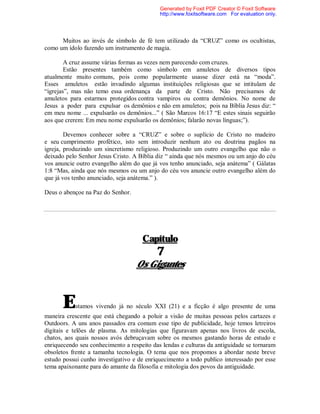 Muitos ao invés de símbolo de fé tem utilizado da “CRUZ” como os ocultistas,
como um ídolo fazendo um instrumento de magia.
A cruz assume várias formas as vezes nem parecendo com cruzes.
Estão presentes também como símbolo em amuletos de diversos tipos
atualmente muito comuns, pois como popularmente usasse dizer está na “moda”.
Esses amuletos estão invadindo algumas instituições religiosas que se intitulam de
“igrejas”, mas não temo essa ordenança da parte de Cristo. Não precisamos de
amuletos para estarmos protegidos contra vampiros ou contra demônios. No nome de
Jesus a poder para expulsar os demônios e não em amuletos; pois na Bíblia Jesus diz: “
em meu nome ... expulsarão os demônios...” ( São Marcos 16:17 “E estes sinais seguirão
aos que crerem: Em meu nome expulsarão os demônios; falarão novas línguas;”).
Devemos conhecer sobre a “CRUZ” e sobre o suplício de Cristo no madeiro
e seu cumprimento profético, isto sem introduzir nenhum ato ou doutrina pagãos na
igreja, produzindo um sincretismo religioso. Produzindo um outro evangelho que não o
deixado pelo Senhor Jesus Cristo. A Bíblia diz “ ainda que nós mesmos ou um anjo do céu
vos anuncie outro evangelho além do que já vos tenho anunciado, seja anátema” ( Gálatas
1:8 “Mas, ainda que nós mesmos ou um anjo do céu vos anuncie outro evangelho além do
que já vos tenho anunciado, seja anátema.” ).
Deus o abençoe na Paz do Senhor.
Capítulo
7
Os Gigantes
Estamos vivendo já no século XXI (21) e a ficção é algo presente de uma
maneira crescente que está chegando a poluir a visão de muitas pessoas pelos cartazes e
Outdoors. A uns anos passados era comum esse tipo de publicidade, hoje temos letreiros
digitais e telões de plasma. As mitologias que figuravam apenas nos livros de escola,
chatos, aos quais nossos avós debruçavam sobre os mesmos gastando horas de estudo e
enriquecendo seu conhecimento a respeito das lendas e culturas da antiguidade se tornaram
obsoletos frente a tamanha tecnologia. O tema que nos propomos a abordar neste breve
estudo possui cunho investigativo e de enriquecimento a todo publico interessado por esse
tema apaixonante para do amante da filosofia e mitologia dos povos da antiguidade.
Generated by Foxit PDF Creator © Foxit Software
http://www.foxitsoftware.com For evaluation only.
 