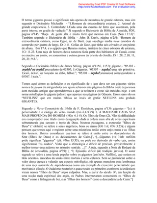 O termo gigantes possui o significado não apenas de monstros de grande estatura, mas sim
segundo o Dicionário Michaelis - “1.Homem de extraordinária estatura. 2. Animal de
grande corpulência. 3. Contraforte 4.Cada uma das escoras de ferro que sustentam, pela
parte interna, os gradis de vedação.” Já segundo o Dicionário da Bíblia de Almaida, PDF,
página nº145: “Raça de gente alta e muito forte que morava em Cana (Nm 13:33)”.
Também segundo o Dicionário da Bíblia – John D. Davis, página nº251: “Homem de
extraordinária estatura, como Ogue, rei de Basã, cujo sacofago media nove covados de
comprido por quatro de largo, Dt 3.11. Golias de Gate, que tinha seis côvados e um palmo
de altura, 1Sm 17.4, e o egípcio que Benaias matou, também de cinco côvados de estatura,
1Cr 11.23. Uma raça de homens desta natureza fazia parte dos habitantes de Canaã, como
os enacins, os emins, os zonzomins e outros povos do oriente do Jordão, Dt 1.28; 2.10, 11,
20, 21; 9.2.”.
Segundo o Dicionário Bíblico de James Strong, página nº1156, 1157): gigante – “05303 -
nephlyl ou nephll, procedente de 05307; 1) Gigantes. “05307 – naphal, uma rais primitiva.
1)cair, deitar, ser lançado no chão, falhar.”; “05308 – nephal (aramaico) correspondente a
05307. 1)cair.”.
Temos aqui dentre as definições e os significadis de o que deva ser um gigantes vários
nomes de povos da antiguidades aos quais achamos nas páginas da Bíblia onde deparamos
com medidas antigas que aprenderemos a que se referem e como são medidas hoje e um
nome mitológico de gigante judaico que aparece nas páginas de Gênesis. Esses seres são os
“NEFILINS” que em muitas bíblias ao invés de grafar NEFILINS está grafado
GIGANTES.
Segundo o Novo Comentário da Bíblia de F. Davidson, pagina nº136: gigantes – “[e) A
perversidade e o castigo do velho mundo (Gn 6.1-9.29) 1. A MALDADE CADA VEZ
MAIS PROFUNDA DO HOMEM (#Gn 6.1-8). Os filhos de Deus (2). Não há dificuldade
em compreender esse título como designação dada à ordem mais alta de seres espirituais
sobrenaturais que cercam o trono de Deus. Noutras passagens, a expressão "filhos de
Deus" (’ elohim) se refere a seres angélicos, bons ou maus (#Jó 1.6; #Dn 3.25); e alguns
pensam que temos aqui o registro sobre uma misteriosa união entre anjos maus e as filhas
dos homens. Outros consideram que isso se refere à união entre os descendentes de
Sete (filhos de Deus) e os descendentes de Caim.]”, “[...Gigantes (4). Heb. nefilim
pode significar "gigantes" (cfr. #Nm 13.33), ou pode ser derivado do verbo cair, assim
significando "os caídos". Visto que a etimologia é difícil de precisar, provavelmente é
melhor tomar essa palavra no primeiro sentido. ...]”. Ainda, segundo a Nota de Rodapé da
Bíblia de Jerusalém, página nº39): [ “l) Episódio difícil (de tradição javista). O autor
sagrado se refere a uma lenda popular sobre os gigantes (em hebr. Nefilîm), que seriam os
titãs orientais, nascidos da união entre mortais e seres celestes. Sem se pronunciar sobre o
valor dessa crença e velando seu aspecto mitológico, ele apenas menciona essa lembrança
de uma raça insolente de super-homens como um exemplo da crescente perversidade que
motivará o dilúvio. O Judaísmo posterior e quase todos os primeiros escritores eclesiásticos
viram nesses “filhos de Deus” anjos culpados. Mas, a partir do século IV, em função de
uma noção mais espiritual dos anjos, os Padres interpretaram comumente os “filhos de
Deus” como a linhagem de Set, e as “filhas dos homens” como a descendência de Caim.”]
Generated by Foxit PDF Creator © Foxit Software
http://www.foxitsoftware.com For evaluation only.
 