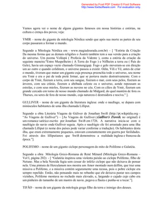 Vamos agora ver o nome de alguns gigantes famosos em nossa histórias e estórias, na
cultura e crença dos povos; veja:
YMIR – nome do gigante da mitologia Nórdica sendo que após sua morte as partes de seu
corpo passaram a formar o mundo.
Segundo a Mitologia Nórdica em – www.magiadourada.com.br) – [ “Estória da Criação
Da mesma forma que as demais religiões o Ásatrú também tem a sua versão para a criação
do universo. Um poema Volüspá ( Profecia da Vidente ), conta a estória da criação da
seguinte maneira:"Entre Muspelheim ( A Terra do Fogo ) e Niflheim a terra ou ( País do
Gelo), havia um espaço vazio chamado Ginnungigap. Fogo e gelo moveram-se em direção
um ao outro e quando colidiram, o universo passou a existir. Odin, Vili e Vê, antes de criar
o mundo, tiveram que matar um gigante cuja presença preenchia todo o universo, seu nome
era Ymir e era o pai de toda prole Jotnar, que se portava muito destrutivamente. Com o
corpo de Ymir, fizeram a terra, com seu sangue, fizeram o mar, com seus pelos, fizeram as
árvores, com seu crânio, fizeram a abóbada celeste ou o universo, aonde repousam as
estrelas, e com seus miolos, fizeram as nuvens no céu. Com os cílios de Ymir, fizeram um
grande cercado em torno de nosso mundo chamado de Midgard, do qual mantém de fora os
Thurses, ou seres de fora de nosso mundo, cuja natureza é destruidora e nociva." ].
GULLIVER – nome de um gigante da literatura inglesa: onde o naufrago, se depara com
minúsculos habitantes de uma ilha chamada Lilliput.
Segundo a obra Literária Viagens de Gúliver de Jonathan Swift (http://pt.wikpédia.org –
“As Viagens de Gulliver”) – [As Viagens de Gulliver (Gulliver's Travels, no original) é
um romance satírico escrito por Jonathan Swift em 1726. A narrativa inicia-se com o
naufrágio do navio onde Gulliver seguia. Após o naufrágio ele foi arrastado para uma ilha
chamada Lilliput (o nome dos países pode variar conforme a tradução). Os habitantes desta
ilha, que eram extremamente pequenos, estavam constantemente em guerra por futilidades.
Foi através dos lilliputianos que Swift demonstrou a realidade inglesa e francesa da
época.”].
POLIFEMO – nome de um gigante ciclope personagem do mito de Polifemo e Galatéia.
Segundo a obra Mitologia Greco-Romana de René Ménard (Mitologia Greco-Romana –
Vol I, página 202): - [ “Galatéia inspirou uma violenta paixão ao ciclope Polifemo, filho de
Netuno. Mas a bela Nereida fugia sem cessar do infeliz ciclope que não deixava de pensar
nela. Uma pintura de Herculanum nos mostra um Amor montado num delfim, que traz uma
missiva a Polifemo, e a missiva contém seguramente uma recusa, pois o pobre ciclope era
sempre repelido. Então, não pensando mais no rebanho que ele deixava pastar nos campos
vizinhos, Polifemo montava no rochedo mais elevado, e, largando o cajado cujo cabo era
um pinheiro do tamanho de um mastro de navio, pegava a flauta e punha-se a tocar.”].
TIFÃO – nome de um gigante da mitologia grega filho da terra e inimigo dos deuses.
Generated by Foxit PDF Creator © Foxit Software
http://www.foxitsoftware.com For evaluation only.
 
