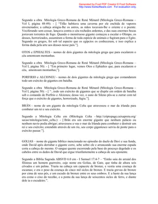 Segundo a obra Mitologia Greco-Romana de René Ménard (Mitologia Greco-Romana –
Vol I, página 48-49): - [ “Tifão habitava uma caverna por ele enchida de vapores
envenenados; a cabeça atingia-lhe os astros, as mãos tocavam-lhe o oriente e o poente.
Vociferando sem cessar, lançava contra o céu rochedos ardentes, e das suas enormes bocas
jorravam torrentes de fogo. Quando o monstruoso gigante começou a escalar o Olimpo, os
deuses, horrorizados, assumiram a forma de toda espécie de animais e fugiram para o Egito.
Segundo os gregos, foi sob tal aspecto que os egípcios os conheceram, e isso explica a
forma dada pela arte aos deuses nesse país.”].
OTOS e EPHIALTES – nomes de dois gigantes da mitologia grega que para escalarem o
céu amontoam montanhas.
Segundo a obra Mitologia Greco-Romana de René Ménard (Mitologia Greco-Romana –
Vol I, página 50): - [ “Em primeiro lugar, vemos Otos e Ephialtes que, para escalarem o
céu, amontoam montanhas;”].
PORFIRIO e ALCIONEU - nomes de dois gigantes da mitologia grega que comandaram
todo um exército de gigantes em batalha.
Segundo a obra Mitologia Greco-Romana de René Ménard (Mitologia Greco-Romana –
Vol I, página 50): - [ “...todo um exército de gigantes que se dispõe em ordem de batalha
sob o comando de Porfírio e Alcioneu; dessa vez, o asno de Sileno pôs-se a zurrar com tal
força que o exército de gigantes, horrorizado, fugiu.”].
BRÂN – nome de um gigante da mitologia Celta que atravessou o mar da irlanda para
combater um rei e seu exército.
Segundo a Mitologia Celta em (Mitologia Celta - http://criptopage.caixapreta.org/
secao/mitologia/mito_celta.): - [ Brân era um enorme gigante que nenhum palácio ou
nenhum navio podia abrigar; atravessou a vau o mar da Irlanda para combater e destruir um
rei e seu exército; estendido através de um rio, seu corpo gigantesco serviu de ponte para o
exército passar.”].
GOLIAS – nome do gigante bíblico mencionado no episodio do duelo de Davi e sua funda,
onde David após derrubar o gigante corre, sobe sobre ele e arrancando sua enorme espada
corta a cabeça do mesmo. O sangue quente escorrendo pela base do pescoço degolado e os
cabelos entre os dedos de David que ergue triunfantemente a cabeça de seu oponente.
Segundo a Bíblia Sagrada ABSVD 6.0 em - I Samuel 17:4-7 – “Então saiu do arraial dos
filisteus um homem guerreiro, cujo nome era Golias, de Gate, que tinha de altura seis
côvados e um palmo. Trazia na cabeça um capacete de bronze, e vestia uma couraça de
escamas; e era o peso da couraça de cinco mil siclos de bronze. E trazia grevas de bronze
por cima de seus pés, e um escudo de bronze entre os seus ombros. E a haste da sua lança
era como o eixo do tecelão, e a ponta da sua lança de seiscentos siclos de ferro, e diante
dele ia o escudeiro.”.
Generated by Foxit PDF Creator © Foxit Software
http://www.foxitsoftware.com For evaluation only.
 