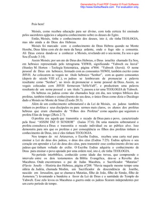 Pois bem!
Moisés, como recebeu educação para ser divino, com toda certeza foi ensinado
pelos sacerdotes egípcios e adquiriu conhecimento sobre os deuses do Egito.
Então, Moisés, tinha o conhecimento dos deuses, isto é, ele tinha TEOLOGIA,
mas não ainda a do Deus dos Hebreus.
Moisés foi marcado com o conhecimento do Deus Hebreu quando no Monte
Horebe, Deus falou com ele do meio da Sarça ardente, onde o fogo não a consumia.
Ali Deus estava dando-se a conhecer a Moisés, revelando até o seu nome, Eu sou o que
Sou (Êxodo 3:14).
Assim Moisés; por um ato do Deus dos Hebreus, o Deus israelita chamado Eu Sou,
em hebraico representado pelo tetragrama YHWH, significando “Yahweh ou Jeová”
(Stanley M. Horton - Teologia Sistemática, página nº804: “Yahweh (Jeová). O nome
pessoal de Deus em hebraico, formado com as consoantes THWH, também escrito como
JHVH. Ao colocarem as vogais no título hebraico “Senhor”, com as quatro consoantes
(depois do século VIII a.C.), os judeus se lembravam de pronunciar a palavra
resultante como “Senhor”, ao invés de pronunciar o nome pessoal de Deus. Assim, as
vogais colocadas com JHVH formavam “JeHoVaH”, e produziram uma palavra
resultante de um nome pessoal e um título.”); passou a ter uma TEOLOGIA de Yahweh.
Os hebreus ou judeus como são chamados hoje em dia, nos tempos bíblicos dos
profetas, também tinham o conhecimento do seu deus, o único Deus como dizia o Decálogo
dado a Moisés no Monte de Sinai (Êxodo 20:3).
Além de um conhecimento sobrenatural e da Lei de Moisés, os judeus também
tinham os profetas e seus discípulos ou para sermos mais claros, os alunos dos profetas
hebreus que eram chamados de “Filhos dos Profetas” como aqueles que seguiram o
profeta Elias de longe (2Reis 2:7).
O profeta era aquele que transmitia o recado de Deus para o povo, caracterizado
pela frase: “ASSIM DIZ O SENHOR” (Isaías 37:6). De uma maneira sobrenatural o
profeta consultava a Deus e transmitia o recado individual ou ao público alvo. Isso
demonstra para nós que os profetas e por conseqüência os filhos dos profetas tinham o
conhecimento de Deus, isto é eles tinham TEOLOGIA.
Nos tempos do rei Artaxerxes, o Escriba Esdras, recebeu uma carta real para
ensinar a Lei do deus dos judeus, o deus dos céus (Esdras 7:25). Esdras aplicou o seu
coração em aprender a Lei do deus dos céus, para transmitir esse conhecimento divino aos
judeus que tinham voltado do exílio. O Escriba Esdras adquiriu o conhecimento de
Deus para ensinar o povo apoiado por uma ordem real, isto é, ele tinha TEOLOGIA.
No período interbíblico, conhecido como idade das trevas, que compreende o
intervalo entre os dois testamentos da Bíblia Evangélica, deu-se a Revolta dos
Macabeus. Onde encontramos o pai de Judas Macabeu, o Sacrificador “Matatias”
(Flavio Josefo - História dos Hebreus, página nº288: “Havia naquele mesmo tempo uma
aldeia da Judéia, chamada Modim, um Sacrificador da descendência de Joaribe,
nascido em Jerusalém, que se chamava Matatias, filho de João, filho de Simão, filho de
Asmoneu.”) levantando a bandeira a favor da Lei de Deus e a santidade do Templo do
Yahweh. Esse zelo levou os Macabeus a guerra onde os judeus ficaram independentes por
um curto período de tempo.
Generated by Foxit PDF Creator © Foxit Software
http://www.foxitsoftware.com For evaluation only.
 