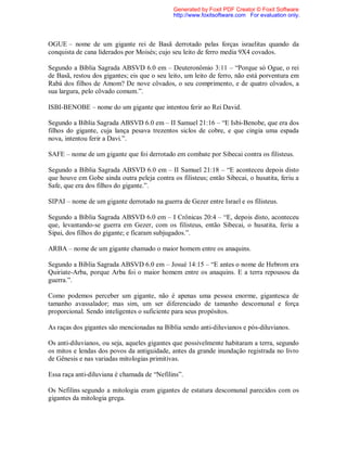 OGUE – nome de um gigante rei de Basã derrotado pelas forças israelitas quando da
conquista de cana liderados por Moisés; cujo seu leito de ferro media 9X4 covados.
Segundo a Bíblia Sagrada ABSVD 6.0 em – Deuteronômio 3:11 – “Porque só Ogue, o rei
de Basã, restou dos gigantes; eis que o seu leito, um leito de ferro, não está porventura em
Rabá dos filhos de Amom? De nove côvados, o seu comprimento, e de quatro côvados, a
sua largura, pelo côvado comum.”.
ISBI-BENOBE – nome do um gigante que intentou ferir ao Rei David.
Segundo a Bíblia Sagrada ABSVD 6.0 em – II Samuel 21:16 – “E Isbi-Benobe, que era dos
filhos do gigante, cuja lança pesava trezentos siclos de cobre, e que cingia uma espada
nova, intentou ferir a Davi.”.
SAFE – nome de um gigante que foi derrotado em combate por Sibecai contra os filisteus.
Segundo a Bíblia Sagrada ABSVD 6.0 em – II Samuel 21:18 – “E aconteceu depois disto
que houve em Gobe ainda outra peleja contra os filisteus; então Sibecai, o husatita, feriu a
Safe, que era dos filhos do gigante.”.
SIPAI – nome de um gigante derrotado na guerra de Gezer entre Israel e os filisteus.
Segundo a Bíblia Sagrada ABSVD 6.0 em – I Crônicas 20:4 – “E, depois disto, aconteceu
que, levantando-se guerra em Gezer, com os filisteus, então Sibecai, o husatita, feriu a
Sipai, dos filhos do gigante; e ficaram subjugados.”.
ARBA – nome de um gigante chamado o maior homem entre os anaquins.
Segundo a Bíblia Sagrada ABSVD 6.0 em – Josué 14:15 – “E antes o nome de Hebrom era
Quiriate-Arba, porque Arba foi o maior homem entre os anaquins. E a terra repousou da
guerra.”.
Como podemos perceber um gigante, não é apenas uma pessoa enorme, gigantesca de
tamanho avassalador; mas sim, um ser diferenciado de tamanho descomunal e força
proporcional. Sendo inteligentes o suficiente para seus propósitos.
As raças dos gigantes são mencionadas na Bíblia sendo anti-diluvianos e pós-diluvianos.
Os anti-diluvianos, ou seja, aqueles gigantes que possivelmente habitaram a terra, segundo
os mitos e lendas dos povos da antiguidade, antes da grande inundação registrada no livro
de Gênesis e nas variadas mitologias primitivas.
Essa raça anti-diluviana é chamada de “Nefilins”.
Os Nefilins segundo a mitologia eram gigantes de estatura descomunal parecidos com os
gigantes da mitologia grega.
Generated by Foxit PDF Creator © Foxit Software
http://www.foxitsoftware.com For evaluation only.
 