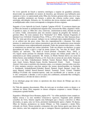 No Livro apócrifo de Enoch a narrativa mitológica a respeito de guardiões celestiais,
descrevendo sua quantidade em numero de duzentos, que deixaram suas habitações para
espiarem a terra e se apaixonando pelas filhas dos homens geraram delas uma nova raça.
Esses guardiões ensinaram aos homens a prática das ciências ocultas como: magia,
astrologia, adivinhação, feitiçaria, etc. Os mistérios das trevas estariam sendo ensinados e
se multiplicando sobre a terra corrompendo os desígnios divinos originais.
Segundo o Livro Apócrifo de Enoch, Capítulo 7,página nº02-03: “E aconteceu depois que
os filhos dos homens se multiplicaram naqueles dias, nasceram-lhe filhas, elegantes e belas.
E quando os anjos, os filhos dos céus, viram-nas, enamoraram-se delas, dizendo uns para
os outros: Vinde, selecionemos para nós mesmos esposas da progênie dos homens, e
geremos filhos. No texto aramaico lê-se "Sentinelas" (J.T. Milik, Aramaic Fragments of
Qumran Cave 4 [Oxford: Clarendon Press, 1976], p. 167). Então seu líder Samyaza disse-
lhes: Eu temo que talvez possais indispor-vos na realização deste empreendimento; E que
só eu sofrerei por tão grave crime. Mas eles responderam-lhe e disseram: Nós todos
juramos; (e amarraram-se por mútuos juramentos), que nós não mudaremos nossa intenção
mas executamos nosso empreendimento projetado. Então eles juraram todos juntos, e todos
se amarraram (ou uniram) por mútuo juramento. Todo seu número era duzentos, os quais
descendiam de Ardis, o qual é o topo do monte Armon. Ou, "nos dias de Jared" (R.H.
Charles, ed. and trans., The Book of Enoch [Oxford: Clarendon Press, 1893], p.
63). Aquele monte portanto foi chamado Armon, porque eles tinham jurado sobre ele, e
amarraram-se por mútuo juramento. Mt. Armon, ou Monte Hermon deriva seu nome do
hebreu herem, uma maldição (Charles, p. 63). Estes são os nomes de seus chefes: Samyaza,
que era o seu líder, Urakabarameel, Akibeel, Tamiel, Ramuel, Danel, Azkeel, Sarak-
nyal, Asael, Armers, Batraal, Anane, Zavebe, Samsaveel, Ertael, Turel, Yomyael,
Arazyal. Estes eram os prefeitos dos duzentos anjos, e os restantes estavam todos com eles.
O texto aramaico preserva uma lista anterior dos nomes destesGuardiães ou Sentinela
s: Semihazah; Artqoph;Ramtel; Kokabel; Ramel; Danieal; Zeqiel; Baraqel; Asael; Her
moni; Matarel; Ananel; Stawel; Samsiel; Sahriel; Tummiel; Turiel; Yomiel; Yhaddiel
(Milik,p.151).Então eles tomaram esposas, cada um escolhendo por si mesmo; as qua
is eles começaram a abordar, e com as quais eles coabitaram, ensinando-lhes sortilégios,
encantamentos,e a divisão de raízes e árvores.”.
Já na mitologia grega nós temos os opositores dos doze deuses do Olimpo que são os
famosos Titãs.
Os Titãs são gigantes descomunais, filhos da terra que se revoltam contra os deuses e se
colocam no monte Ótris enquanto os deuses olímpicos ocuparam o monte Olimpo e
começaram a grande batalha.
Segundos a Mitologia Greco-Romana, página nº41: “As velhas predições iriam cumprir-se.
Júpiter crescia e os seus membros tornavam-se vigorosos. Enganado pelos pérfidos
conselhos da Terra, Saturno engoliu uma beberagem que o forçou a devolver os filhos
devorados, os quais, uma vez livres, prestaram imediatamente apoio a Júpiter. Os deuses,
filhos de Saturno, postaram-se no monte Olímpo: os Titãs ocuparam o monte Ótris,
colocado em frente. Dessas posições começaram eles uma furiosa guerra que durou dez
anos inteiros, uma luta sangrenta em que a vantagem flutuava igualmente entre as duas
Generated by Foxit PDF Creator © Foxit Software
http://www.foxitsoftware.com For evaluation only.
 