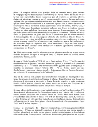 partes. Os olímpicos tinham a sua principal força no concurso trazido pelos ciclopes
(Relâmpagos) e pelos hecatonquiros (Tempestades) que Jupiter retirara do abismo em que
haviam sido mergulhados. Como recompensa por tal benefício, os ciclopes, obreiros
divinos, de gigantesca estatura, e que só possuem um olho no meio da testa, cederam a
Júpiter o raio, que estava sepultado nos flancos da terra. Deram também a Netuno o tridente
que se tornou atributo desse deus, e a Plutão um capacete que o tornava invisível. Os
hecatonquiros não se mostraram menos reconhecidos. Eram três irmãos, Briareu, Coto, e
Giges. Tinham esses formidáveis guerreiros, cada um, cem braços e cinqüenta cabeças.
Traziam nas mãos rochedos e chegavam a lançar trezentos de uma vez contra os Titãs, o
que os faz serem considerados personificações do granizo e dos ventos. “Parecia, ouvindo e
vendo tão grande bulha e luz, que a terra e o céu se confundiam, pois era enorme o tumulto
da terra esmagada e do céu a se precipitar sobre ela, tal o barulho da luta dos deuses. Ao
mesmo tempo, os ventos, sacudindo-se, erguiam o pó, o trovão, o relâmpago, e o raio
ardente, armas do grande Zeus, e levavam o brado e os clamores ao seio dos combatentes; e
no incessante fragor da espantosa luta, todos mostravam a força dos seus braços.”
(Hesíodo). Os Titãs, vencidos, foram arremessados ao Tártaro, lugar obscuro e terrível, que
causa espanto aos deuses.”.
Na Bíblia encontramos também algumas raças de gigantes nomedas de acordo com o
costume dos povos da região e sua época como – Anaquins; filhos de Anaque, Emins,
Zamzumins, Refains, Zuzins.
Segundo a Bíblia Sagrada ABSVD 6.0 em – Deuteronômio 2:20 – “(Também essa foi
considerada terra de gigantes; antes nela habitavam gigantes, e os amonitas os chamavam
zamzumins;”; 2:11 – “Também estes foram considerados gigantes como os anaquins; e os
moabitas os chamavam emins.”. Gênesis 14:5 – “E ao décimo quarto ano veio
Quedorlaomer, e os reis que estavam com ele, e feriram aos refains em Asterote-Carnaim, e
aos zuzins em Hã, e aos emins em Savé-Quiriataim,”.
Hoje em dia temos o conhecimento médico muito mais avançado que na antiguidade e no
tempo das grandes descobertas tecnológicas e já sabemos da existência de uma doença que
chamamos de gigantismo e integrando o famoso livro dos recordes; o maior homem do
mundo é Sultan Kosen é o homem mais alto do mundo em todos os seus 2 metros e 46,5
centímetros, o novo detentor do recorde tem 26 anos e nasceu na Turquia.
Segundo o Livro do Recordes em – www.metiredesseocio.com/tag/livro-dos-recordes): [“Já
Sultan Kosen é o homem mais alto do mundo em todos os seus 2 metros e 46,5 centímetros,
o novo detentor do recorde tem 26 anos e nasceu na Turquia. Além disso, Sultan Kosen
possui também a maior mão do mundo com 27,5 cm de uma ponta a outra. E, como não
poderia deixar de ser, o tri-recordista Sultan Kosen, tem também o maior pé do mundo com
36,5 centímetros. Se o que dizem sobre a relação do tamanho do pé e o tamanho do… bem.
Deixa para lá. Melhor esquecer…”].
Segundo as informações de - http://www.todabiologia.com/doencas/gigantismo.htm):
Gigantismo - [“Causa da doença O gigantismo é um transtorno que ocorre quando a
hipófise, glândula de secreção interna, passa a produzir excessivamente o hormônio do
crescimento (GH). É um quadro de crescimento desordenado, principalmente nos braços e
Generated by Foxit PDF Creator © Foxit Software
http://www.foxitsoftware.com For evaluation only.
 
