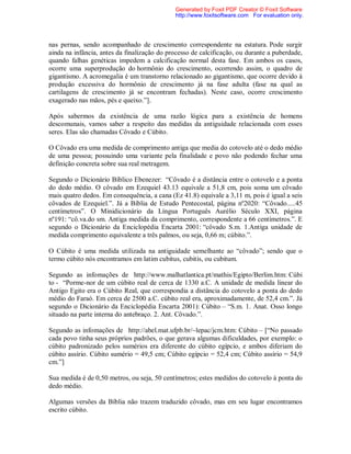 nas pernas, sendo acompanhado de crescimento correspondente na estatura. Pode surgir
ainda na infância, antes da finalização do processo de calcificação, ou durante a puberdade,
quando falhas genéticas impedem a calcificação normal desta fase. Em ambos os casos,
ocorre uma superprodução do hormônio do crescimento, ocorrendo assim, o quadro de
gigantismo. A acromegalia é um transtorno relacionado ao gigantismo, que ocorre devido à
produção excessiva do hormônio de crescimento já na fase adulta (fase na qual as
cartilagens de crescimento já se encontram fechadas). Neste caso, ocorre crescimento
exagerado nas mãos, pés e queixo.”].
Após sabermos da existência de uma razão lógica para a existência de homens
descomunais, vamos saber a respeito das medidas da antiguidade relacionada com esses
seres. Elas são chamadas Côvado e Cúbito.
O Côvado era uma medida de comprimento antiga que media do cotovelo até o dedo médio
de uma pessoa; possuindo uma variante pela finalidade e povo não podendo fechar uma
definição concreta sobre sua real metragem.
Segundo o Dicionário Bíblico Ebenezer: “Côvado é a distância entre o cotovelo e a ponta
do dedo médio. O côvado em Ezequiel 43.13 equivale a 51,8 cm, pois soma um côvado
mais quatro dedos. Em consequência, a cana (Ez 41.8) equivale a 3,11 m, pois é igual a seis
côvados de Ezequiel.”. Já a Bíblia de Estudo Pentecostal, página nº2020: “Côvado.....45
centímetros”. O Minidicionário da Língua Português Aurélio Século XXI, página
nº191: “cô.va.do sm. Antiga medida da comprimento, correspondente a 66 centímetros.”. E
segundo o Dicionário da Enciclopédia Encarta 2001: “côvado S.m. 1.Antiga unidade de
medida comprimento equivalente a três palmos, ou seja, 0,66 m; cúbito.”.
O Cúbito é uma medida utilizada na antiguidade semelhante ao “côvado”; sendo que o
termo cúbito nós encontramos em latim cubitus, cubitis, ou cubitum.
Segundo as infomações de http://www.malhatlantica.pt/mathis/Egipto/Berlim.htm: Cúbi
to - “Porme-nor de um cúbito real de cerca de 1330 a.C. A unidade de medida linear do
Antigo Egito era o Cúbito Real, que correspondia a distância do cotovelo a ponta do dedo
médio do Faraó. Em cerca de 2500 a.C. cúbito real era, aproximadamente, de 52,4 cm.”. Já
segundo o Dicionário da Enciclopédia Encarta 2001): Cúbito – “S.m. 1. Anat. Osso longo
situado na parte interna do antebraço. 2. Ant. Côvado.”.
Segundo as infomações de http://abel.mat.ufpb.br/~lepac/jcm.htm: Cúbito – [“No passado
cada povo tinha seus próprios padrões, o que gerava algumas dificuldades, por exemplo: o
cúbito padronizado pelos sumérios era diferente do cúbito egípcio, e ambos diferiam do
cúbito assírio. Cúbito sumério = 49,5 cm; Cúbito egípcio = 52,4 cm; Cúbito assírio = 54,9
cm.”]
Sua medida é de 0,50 metros, ou seja, 50 centímetros; estes medidos do cotovelo à ponta do
dedo médio.
Algumas versões da Bíblia não trazem traduzido côvado, mas em seu lugar encontramos
escrito cúbito.
Generated by Foxit PDF Creator © Foxit Software
http://www.foxitsoftware.com For evaluation only.
 