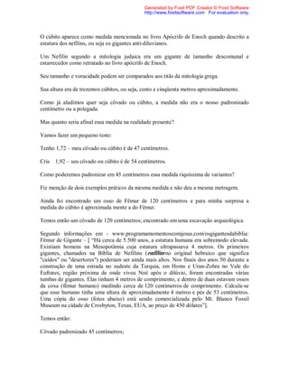 O cúbito aparece como medida mencionada no livro Apócrifo de Enoch quando descrito a
estatura dos nefilins, ou seja os gigantes anti-diluvianos.
Um Nefilin segundo a mitologia judaica era um gigante de tamanho descomunal e
estarrecedor como retratado no livro apócrifo de Enoch.
Seu tamanho e voracidade podem ser comparados aos titãs da mitologia grega.
Sua altura era de trezentos cúbitos, ou seja, cento e cinqüenta metros aproximadamente.
Como já aludimos quer seja côvado ou cúbito, a medida não era o nosso padronizado
centímetro ou a polegada.
Mas quanto seria afinal essa medida na realidade presente?
Vamos fazer um pequeno teste:
Tenho 1,72 – meu côvado ou cúbito é de 47 centímetros.
Cris 1,92 – seu côvado ou cúbito é de 54 centímetros.
Como poderemos padronizar em 45 centímetros essa medida riquíssima de variantes?
Fiz menção de dois exemplos práticos da mesma medida e não deu a mesma metragem.
Ainda foi encontrado um osso de Fêmur de 120 centímetros e para minha surpresa a
medida do cúbito é aproximada mente a do Fêmur.
Temos então um côvado de 120 centímetros; encontrado em uma escavação arqueológica.
Segundo informações em - www.programamomentoscomjesus.com/osgigantesdabiblia:
Fêmur de Gigante – [ “Há cerca de 5.500 anos, a estatura humana era sobremodo elevada.
Existiam homens na Mesopotâmia cuja estatura ultrapassava 4 metros. Os primeiros
gigantes, chamados na Bíblia de Nefilins (enfilins no original hebraico que significa
"caídos" ou "desertores") poderiam ser ainda mais altos. Nos finais dos anos 50 durante a
construção de uma estrada no sudeste da Turquia, em Homs e Uran-Zohra no Vale do
Eufrates, região próxima de onde viveu Noé após o dilúvio, foram encontradas várias
tumbas de gigantes. Elas tinham 4 metros de comprimento, e dentro de duas estavam ossos
da coxa (fêmur humano) medindo cerca de 120 centímetros de comprimento. Calcula-se
que esse humano tinha uma altura de aproximadamente 4 metros e pés de 53 centímetros.
Uma cópia do osso (fotos abaixo) está sendo comercializada pelo Mt. Blanco Fossil
Museum na cidade de Crosbyton, Texas, EUA, ao preço de 450 dólares”].
Temos então:
Côvado padronizado 45 centímetros;
Generated by Foxit PDF Creator © Foxit Software
http://www.foxitsoftware.com For evaluation only.
 