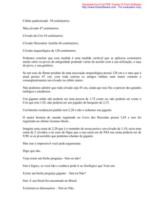 Cúbito padronizado 50 centímetros;
Meu côvado 47 centímetros
Côvado do Cris 54 centímetros
Côvado Dicionário Aurélio 66 centímetros;
Côvado arqueológico de 120 centímetros.
Podemos concluir que essa medida é uma medida variável que se aplicava costumeira
mente entre os povos da antiguidade podendo variar de acordo com a sua utilização, a raça
do povo, e sua genética.
Se um osso de fêmur produto de uma escavação arqueológica possui 120 cm e o meu que é
atual possui 47 cm; com toda certeza os antigos tinham uma maior estatura e
conseqüentemente um côvado ou cúbito maior.
Não podemos admitir que todo côvado seja 45 cm, ainda que isso fira o parecer dos grandes
teólogos e estudiosos.
Um gigante então não poderia ser uma pessoa de 1,72 como eu; não poderia ser como o
Cris que tem 1,92, não poderia ser um jogador de basquete de 2,15.
Um batente residencial padrão tem 2,20 e não o achamos um gigante.
O maior homem do mundo registrado no Livro dos Recordes possui 2,45 e isso foi
registrado no ultimo Guinnes Book..
Imagine uma cama de 2,20 que é o tamanho de nossa porta e um côvado de 1,10; seria uma
cama de 2 côvados e no caso de Ogue que a sua cama era de 9X4 sua cama poderia ser de
9,90; ai eu já acredito que podemos chamar de gigante.
Mas isso é impossível você pode argumentar.
Digo que não.
Veja existe um bicho preguiça - Sim ou não?
Sim é lógico, se você não o conhece pode ir ao Zoológico que Vera um.
Existe um bicho preguiça gigante – Sim ou Não?
Sim. E seu fóssil foi encontrado no Brasil.
Existiram os dinossauros – Sim ou Não.
Generated by Foxit PDF Creator © Foxit Software
http://www.foxitsoftware.com For evaluation only.
 