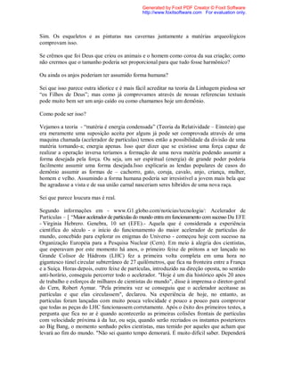 Sim. Os esqueletos e as pinturas nas cavernas juntamente a matérias arqueológicos
comprovam isso.
Se crêmos que foi Deus que criou os animais e o homem como coroa da sua criação; como
não crermos que o tamanho poderia ser proporcional para que tudo fosse harmônico?
Ou ainda os anjos poderiam ter assumido forma humana?
Sei que isso parece outra idiotice e é mais fácil acreditar na teoria da Linhagem piedosa ser
“os Filhos de Deus”; mas como já comprovamos através de nossas referencias textuais
pode muito bem ser um anjo caído ou como chamamos hoje um demônio.
Como pode ser isso?
Vejamos a teoria - “matéria é energia condensada” (Teoria da Relatividade – Einstein) que
era meramente uma suposição aceita por alguns já pode ser comprovada através de uma
maquina chamada (acelerador de partículas) temos então a possibilidade da divisão de uma
matéria tornando-a; energia apenas. Isso quer dizer que se existisse uma força capaz de
realizar a operação inversa teríamos a formação de uma nova matéria podendo assumir a
forma desejada pela força. Ou seja, um ser espiritual (energia) de grande poder poderia
facilmente assumir uma forma desejada.Isso explicaria as lendas populares de casos do
demônio assumir as formas de – cachorro, gato, coruja, cavalo, anjo, criança, mulher,
homem e velho. Assumindo a forma humana poderia ser irresistível a jovem mais bela que
lhe agradasse a vista e de sua união carnal nasceriam seres híbridos de uma nova raça.
Sei que parece loucura mas é real.
Segundo informações em - www.G1.globo.com/noticias/tecnologia/: Acelerador de
Partículas – [ “Maior aceleradorde partículas do mundo entra emfuncionamento comsucesso Da EFE
- Virginia Hebrero. Genebra, 10 set (EFE).- Aquela que é considerada a experiência
científica do século - o início do funcionamento do maior acelerador de partículas do
mundo, concebido para explorar os enigmas do Universo - começou hoje com sucesso na
Organização Européia para a Pesquisa Nuclear (Cern). Em meio à alegria dos cientistas,
que esperavam por este momento há anos, o primeiro feixe de prótons a ser lançado no
Grande Colisor de Hádrons (LHC) fez a primeira volta completa em uma hora no
gigantesco túnel circular subterrâneo de 27 quilômetros, que fica na fronteira entre a França
e a Suíça. Horas depois, outro feixe de partículas, introduzido na direção oposta, no sentido
anti-horário, conseguiu percorrer todo o acelerador. "Hoje é um dia histórico após 20 anos
de trabalho e esforços de milhares de cientistas do mundo", disse à imprensa o diretor-geral
do Cern, Robert Aymar. "Pela primeira vez se conseguiu que o acelerador aceitasse as
partículas e que elas circulassem", declarou. Na experiência de hoje, no entanto, as
partículas foram lançadas com muito pouca velocidade e pouco a pouco para comprovar
que todas as peças do LHC funcionassem corretamente. Após o êxito dos primeiros testes, a
pergunta que fica no ar é quando acontecerão as primeiras colisões frontais de partículas
com velocidade próxima à da luz, ou seja, quando serão recriados os instantes posteriores
ao Big Bang, o momento sonhado pelos cientistas, mas temido por aqueles que acham que
levará ao fim do mundo. "Não sei quanto tempo demorará. É muito difícil saber. Dependerá
Generated by Foxit PDF Creator © Foxit Software
http://www.foxitsoftware.com For evaluation only.
 