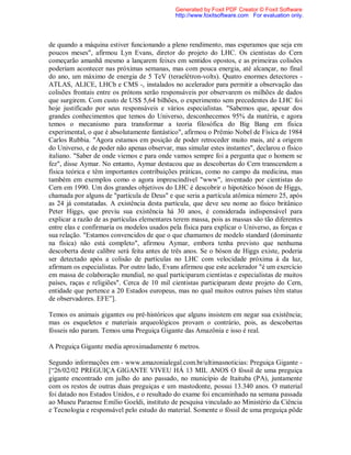 de quando a máquina estiver funcionando a pleno rendimento, mas esperamos que seja em
poucos meses", afirmou Lyn Evans, diretor do projeto do LHC. Os cientistas do Cern
começarão amanhã mesmo a lançarem feixes em sentidos opostos, e as primeiras colisões
poderiam acontecer nas próximas semanas, mas com pouca energia, até alcançar, no final
do ano, um máximo de energia de 5 TeV (teraelétron-volts). Quatro enormes detectores -
ATLAS, ALICE, LHCb e CMS -, instalados no acelerador para permitir a observação das
colisões frontais entre os prótons serão responsáveis por observarem os milhões de dados
que surgirem. Com custo de US$ 5,64 bilhões, o experimento sem precedentes do LHC foi
hoje justificado por seus responsáveis e vários especialistas. "Sabemos que, apesar dos
grandes conhecimentos que temos do Universo, desconhecemos 95% da matéria, e agora
temos o mecanismo para transformar a teoria filosófica do Big Bang em física
experimental, o que é absolutamente fantástico", afirmou o Prêmio Nobel de Física de 1984
Carlos Rubbia. "Agora estamos em posição de poder retroceder muito mais, até a origem
do Universo, e de poder não apenas observar, mas simular estes instantes", declarou o físico
italiano. "Saber de onde viemos e para onde vamos sempre foi a pergunta que o homem se
fez", disse Aymar. No entanto, Aymar destacou que as descobertas do Cern transcendem a
física teórica e têm importantes contribuições práticas, como no campo da medicina, mas
também em exemplos como o agora imprescindível "www", inventado por cientistas do
Cern em 1990. Um dos grandes objetivos do LHC é descobrir o hipotético bóson de Higgs,
chamada por alguns de "partícula de Deus" e que seria a partícula atômica número 25, após
as 24 já constatadas. A existência desta partícula, que deve seu nome ao físico britânico
Peter Higgs, que previu sua existência há 30 anos, é considerada indispensável para
explicar a razão de as partículas elementares terem massa, pois as massas são tão diferentes
entre elas e confirmaria os modelos usados pela física para explicar o Universo, as forças e
sua relação. "Estamos convencidos de que o que chamamos de modelo standard (dominante
na física) não está completo", afirmou Aymar, embora tenha previsto que nenhuma
descoberta deste calibre será feita antes de três anos. Se o bóson de Higgs existe, poderia
ser detectado após a colisão de partículas no LHC com velocidade próxima à da luz,
afirmam os especialistas. Por outro lado, Evans afirmou que este acelerador "é um exercício
em massa de colaboração mundial, no qual participaram cientistas e especialistas de muitos
países, raças e religiões". Cerca de 10 mil cientistas participaram deste projeto do Cern,
entidade que pertence a 20 Estados europeus, mas no qual muitos outros países têm status
de observadores. EFE”].
Temos os animais gigantes ou pré-históricos que alguns insistem em negar sua existência;
mas os esqueletos e materiais arqueológicos provam o contrário, pois, as descobertas
fósseis não param. Temos uma Preguiça Gigante das Amazônia e isso é real.
A Preguiça Gigante media aproximadamente 6 metros.
Segundo informações em - www.amazonialegal.com.br/ultimasnoticias: Preguiça Gigante -
[“26/02/02 PREGUIÇA GIGANTE VIVEU HÁ 13 MIL ANOS O fóssil de uma preguiça
gigante encontrado em julho do ano passado, no município de Itaituba (PA), juntamente
com os restos de outras duas preguiças e um mastodonte, possui 13.340 anos. O material
foi datado nos Estados Unidos, e o resultado do exame foi encaminhado na semana passada
ao Museu Paraense Emílio Goeldi, instituto de pesquisa vinculado ao Ministério da Ciência
e Tecnologia e responsável pelo estudo do material. Somente o fóssil de uma preguiça pôde
Generated by Foxit PDF Creator © Foxit Software
http://www.foxitsoftware.com For evaluation only.
 