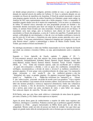 ser datado porque preservou o colágeno, proteína contida no osso, o que possibilitou a
datação do material através da análise do Carbono 14. Essa é a primeira datação em um
exemplar em fósseis de mamíferos da Amazônia. O fóssil do animal encontrado é uma de
uma preguiça gigante terrícola, da ordem Xenarthra (ou Edentata), grupo muito antigo na
América do Sul, cujos representantes atuais são o bicho preguiça, o tatu e o tamanduá. O
mamífero gigante media cerca de 6 metros de comprimento, vivia na terra e se alimentava
de folhas. O material estava enterrado em uma propriedade privada em Itaituba e foi
encontrado durante escavações para fazer um tanque de criação de peixes. Ao que tudo
indica, os animais foram levados por uma enxurrada e ficaram presos em um buraco. O
mastodonte seria mais antigo, pois se localizava mais abaixo do local onde foram
encontrados os fósseis das preguiças, a cerca de 3 metros da superfície. O grande porte do
animal, a dificuldade de movimentação e o fato de viver em bandos confirmam a teoria de
que há cerca de 14 mil anos, a Amazônia era uma imensa savana, parecida com o que é
hoje a África. "Com essas características é impossível imaginar que a preguiça vivesse em
uma floresta densa", explica o paleontólogo e diretor do Museu Emílio Goeldi, Peter
Toledo, que estuda os fósseis encontrados.”].
Na mitologia encontramos o relato dos Nefilins mencionados no Livro Apócrifo de Enoch
que alude sua estatura a trezentos Cúbitos, ou seja, aproximadamente cento e cinqüenta
metros.
Segundo o Livro Apócrifo de Enoch, capítulo 7, página nº 03: “...
O texto aramaico preserva uma lista anterior dos nomes destesGuardiães ou Sentinela
s: Semihazah; Artqoph;Ramtel; Kokabel; Ramel; Danieal; Zeqiel; Baraqel; Asael; Her
moni; Matarel; Ananel; Stawel; Samsiel; Sahriel; Tummiel; Turiel; Yomiel; Yhaddiel
(Milik, p. 151). Então eles tomaram esposas, cada um escolhendo por si mêsmo;
as quais eles começaram a abordar, e com as quais eles coabitaram, ensinando-lhes
sortilégios, encantamentos,e a divisão de raízes e árvores.E as mulheres conceberam e
geraram gigantes. O texto grego varia consideravelmente do etíope aqui. Um manuscrito
grego acrescenta a esta secção,"E elas [as mulheres] geraram a eles [as
Sentinelas] três raças: os grandes gigantes. Os gigantes trouxeram [alguns dizem“ma
taram"] os Naphelim, e os Naphe-lim trouxeram [ou "mataram"] os Elioud.
E eles sobreviveram, crescendo em poder de acordo com a sua grandeza." Veja o registro
no Livro dos Jubileus. Cuja estatura era de trezentos cúbitos. Estes devoravam tudo o que o
labor dos homens produzia e tornou-se impossível alimentá-los; Então eles voltaram-se
contra os homens, a fim de devorá-los; E começaram a ferir pássaros, animais, rép-
teis e peixes, para comer sua carne, um depois do outro, e para beber seu sangue.
Sua carne,um depois do outro.Ou, "de uma outra carne".
R.H.Charles nota que esta frase pode referir-se à destruição de uma classe de gigantes
por outra. (Charles, p. 65). Então a terra reprovou os injustos.
Agora de posse dessa gama de conhecimentos a respeito de todos esses registros uns
históricos, mitológicos e científicos. Podemos concluir que os polêmicos gigantes (Nefilins
– judaicos) ou (Titãs – gregos) mencionados na Bíblia fazem parte de um mito da
antiguidade. Mesmo sendo um mito ele possui um fundo de verdade. Isso quer dizer que
algum ser grande muito além do normal parecido com os homens que na maioria povoavam
Generated by Foxit PDF Creator © Foxit Software
http://www.foxitsoftware.com For evaluation only.
 
