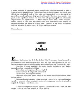o mundo conhecido da antiguidade podem muito bem ter existido e provocado os mitos e
lendas a respeito desses Gigantes. O gigantismo é algo real e antigamente não se fazia nem
idéia de sua existência. E ainda se Deus criou uma preguiça de 6 metros não poderia ter
permitido a geração de homens de proporcional tamanho? Os dinos foram extintos e os
gigantes não o poderiam também ter sido? Nem toda passagem pode ser interpretada
alegoricamente ou espiritualizada. A Bíblia também possui mitos, lendas, tradições,
história, ciência, e fatos reais. O Espírito Santo deve inspirar-nos como inspirou os
escritores Bíblicos; não apenas a escrever, mas a transmitir a sua palavra de maneira
poderosa sem deixar de instruir o povo de Deus e as pessoas comuns.
Deus o Abençoe.
Capítulo
8
A Feitiçaria
Estamos finalizando o Ano do Senhor de Dois Mil e Nove, século vinte e hum; onde a
perspectiva de futuro anunciada pela mídia passa por sagas mitológico-fictícias, ou seja:
são produções que retratam mitos de vários povos envoltos em uma ficção de alto nível.
Aos olhos de nossa sociedade, são apenas grandes produções e mera ficção -
destinadas ao laser comum da coletividade.
Mas será que existe algo de real nessas ficções?
Os mitos e lendas da antiguidade foram reais?
Ou se o foram, até que ponto o foram?
Os poderes ocultos são apenas ilusões de seus hábeis mágicos que dominam a arte
do ilusionismo?
Vamos então neste momento estuda um pouco a esse respeito e desvendar muitas
verdades e passarmos a fazer parte de um número seleto de pessoas cônscias da realidade a
respeito da “feitiçaria e suas demais afins.
O significado da palavra feitiçaria segundo o Dicionário Michaelis – UOL é 1. Arte
mágica. 2.Obra de feiticeiros; bruxaria. 3. Enlevo, sedução.
Generated by Foxit PDF Creator © Foxit Software
http://www.foxitsoftware.com For evaluation only.
 