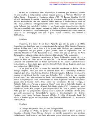 O zelo do Sacrificador (Obs: Sacrificador é o mesmo que Sacerdote) Matatias
em que resultou a independência judaica naquele período, o “Período Macabeu” (J.
Sidlow Baxter - Examinai as Escrituras, página nº18: “O Período Macabeu (165-63
a.C.) O movimento de revolta e resistência foi provocado pelos próprios excessos de
Antíoco. Ele iniciou-se com um sacerdote idoso, Matatias, e desnevolveu-se com seu
filho Judas, conhecido subseqüentemente como Judas Macabeu, nome derivado do
termo hebraico para martelo.[...] Matatias e seu bando vieram a constituir um exército.
Eles atacavam cidade após cidade, matando os judeus traidores, derrubando os altares
idólatras e restaurando a verdadeira religião.”.), demonstra para nós o seu conhecimento de
Deus e a sua preocupação com que o povo tivesse o mesmo, isto também é
TEOLOGIA.
Pois bem!
Macabeus, é o nome de um Livro Apócrifo que não faz para te da Bíblia
Evangélica, mas é canônico para os romanistas, pois faz parte da Bíblia Católica. Macabeus
pode ser dividido em 2 ou 4 livros e é de grande valor histórico para podermos ter
uma compreensão do que passou o povo judaico antes de depararmos com um
ambiente diferente do Velho Testamento e não termos um idéia de por que no Novo
Testamento os judeus já tinham hábitos religiosos diferentes do Velho testamento.
Já no Novo Testamento encontramos a figura de Gamaliel, doutor da Lei e
mestre de Saulo de Tarso (Atos dos Apóstolos 22:3). Fariseu, membro do Sinédrio,
Gamaliel era respeitado entre os demais especialista da lei judaica. Gamaliel tinha o
conhecimento de Deus, tanto que o próprio Apostolo Paulo foi seu discípulo, recebendo
seus ensinos, isto é TEOLOGIA.
Já na igreja de Cristo, o último dos Apóstolos mencionado na Bíblia, foi um
Teólogo completo. Paulo, que antes se chamava Saulo, foi a semelhança de Moisés,
preparado para a boa obra. Fariseu, discípulo de Gamaliel, zeloso da Lei de Moises, esteve
presente no martírio de Estevão (Atos dos Apóstolos 7:58 ). Após ter seu encontro
pessoal com Cristo sobrenaturalmente, Paulo teve uma conversão total. De perseguidor
passou a ser perseguido. Seus conhecimentos ao invés de prisões e morte começaram a
ganhar almas e produzir frutos. Suas cartas são testemunhas de sua Teologia, o
Apóstolo Pedro ou o “grande e poderoso Pedro” como diz, o Historiador Euzébio de
Cesaréia (Eusébio de Cesaréia - História Eclesiástica, página nº62: “Logo depois, sob o
reinado de Cláudio, pela benigna e graciosa providência de Deus, o grande e poderoso
Pedro que, por sua coragem era o líder de todos os outros, foi conduzido a Roma, como
que contra essa peste da humanidade.”), atestou o reconhecimento dos Escritos
Paulinos como sendo Escrituras Sagradas (2Pedro 3:15-16). O Apostolo Paulo fez
missão e fundou igrejas, instituiu pastores, como Timóteo (1Timóteo 1:18), isto também
é TEOLOGIA.
Pois bem!
A Teologia do Apostolo Paulo já é uma Teologia Cristã.
A Teologia de Pedro, ou porque não dizermos como o Bispo Eusébio de
Cesaréia, o Grande Pedro. No seu discurso ou sermão demonstrou um profundo
conhecimento das Escrituras e do Deus Vivo onde grande número de almas aceitaram a
Generated by Foxit PDF Creator © Foxit Software
http://www.foxitsoftware.com For evaluation only.
 