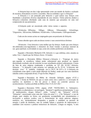 A feitiçaria hoje em dia é algo apresentado como um mundo de ilusões e recheado
de encantos, brincadeiras ou terror e assombro. Mas na realidade o que é a feitiçaria?
A feitiçaria é o ato praticado pelo feiticeiro o qual realiza seus feitiços com
finalidades e propósitos diversos dependendo de seus intentos. Várias palavras aludem a
feitiçaria e estaremos abordando cada uma de maneira que possamos ter uma real
compreensão de suas pretensões.
A Feitiçaria pode ser encontrada sobre vários nomes e aspectos.
1)Feiticeira; 2)Pitonisa; 3)Mago; 4)Bruxa; 5)Encantador; 6)Astróloga;
7)Agoureiro; 8)Exorcista; 9)Médium; 10)Adivinho; 11)Necromante; 12)Prognosticador.
Cada um dos nomes acima ser empregados para um praticante de feitiçaria.
Vamos abordar agora cada um desses nomes e suas características distintas:
1)Feiticeira - Uma feiticeira é uma mulher que faz feitiços. Sendo que estes feitiços
são elaborados com ingredientes e elementos de ritual visando a presença material de
seu guia espiritual, ou divindade ou seja; como nós cristãos proferimos um demônio.
Segundo o Dicionário Michaelis-UOL feiticeiro é o que enfeitiça, atrai, encanta ou
seduz. S.m. 1.Aquele que faz feitiços; bruxo. 2.Curador.
Segundo o Dicionário Bíblico Ebenezer a feitiçaria é – “Emprego de meios
que, segundo se acreditava, tinham poder sobrenatural para produzir ou impedir
determinado resultado; arte de controlar ou usar semelhantes poderes sobrenaturais. Consta
da lista de artes mágicas condenadas e proibidas no AT (Dt 18.10).". feiticeira,
feitiçaria – “A feitiçaria é pela primeira vez indicada em Êx 22.18: ‘A feiticeira não
deixarás viver.’ É, também, condenada em Lv 20.27, Dt 18.9 a 12. A feitiçaria era
considerada como apelo a outro poder diferente do Senhor, sendo por isso uma manifesta
rebelião contra a majestade divina. (*veja En-Dor, Magia.)”.
Segundo o Dicionário da Bíblia de Almeida 2aEdição, página nº132 a
feitiçaria é forma de MAGIA em que se usam certos atos e palavras e a invocação de
espíritos ou demônios a fim de prever o futuro ou controlar pessoas ou
acontecimentos. É prática proibida na Bíblia (1Sm 15.23; Gl 5.20).”.
Segundo o Dicionário VINE, página nº649 “FEITIÇARIA A. Substantivo.
1.pharmakia ou pharmakeia ( em português, “farmácia”) significava primariamente “o uso
de medicamentos, drogas, feitiços”; então, “veneno”; daí, “feitiçaria” (Gl5.20,
“feitiçarias”, mencionado como uma das “obras da carne”). […] Na “feitiçaria”, o uso de
drogas, quer simples ou fortes, era geralmente acompanhado por encantamentos e
invocações a poderes ocultos, com o fornecimento de várias palavras mágicas,
amuletos, etc., declaradamente designados a guardar o candidato ou paciente da
atenção e poder de demônios, mas na verdade tinham o propósito de impressionar o
candidato com recursos e poderes misteriosos do feiticeiro. 2.magia ou mageia, “a arte
Generated by Foxit PDF Creator © Foxit Software
http://www.foxitsoftware.com For evaluation only.
 