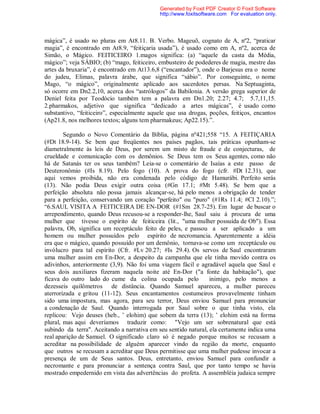 mágica”, é usado no pluras em At8.11. B. Verbo. Mageuõ, cognato de A, nº2, “praticar
magia”, é encontrado em At8.9, “feitiçaria usada”), é usado como em A, nº2, acerca de
Simão, o Mágico. FEITICEIRO 1.magos significa: (a) “aquele da casta da Média,
mágico”; veja SÁBIO; (b) “mago, feiticeiro, embusteiro de podederes de magia, mestre das
artes da bruxaria”, é encontrado em At13.6,8 (“encantador”), onde o Barjesus era o nome
do judeu, Elimas, palavra árabe, que significa “sábio”. Por conseguinte, o nome
Mago, “o mágico”, originalmente aplicado aos sacerdotes persas. Na Septuaginta,
só ocorre em Dn2.2,10, acerca dos “astrólogos” da Babilonia. A versão grega superior de
Deniel feita por Teodócio também tem a palavra em Dn1.20; 2.27; 4.7; 5.7,11,15.
2.pharmakos, adjetivo que significa “dedicado a artes mágicas”, é usado como
substantivo, “feiticeiro”, especialmente aquele que usa drogas, poções, feitiços, encantos
(Ap21.8, nos melhores textos; alguns tem pharmakeus; Ap22.15).”.
Segundo o Novo Comentário da Bíblia, página nº421;558 “15. A FEITIÇARIA
(#Dt 18.9-14). Se bem que freqüentes nos países pagãos, tais práticas opunham-se
diametralmente às leis de Deus, por serem um misto de fraude e de conjecturas, de
crueldade e comunicação com os demônios. Se Deus tem os Seus agentes, como não
há de Satanás ter os seus também? Leia-se o comentário de Isaías a este passo de
Deuteronômio (#Is 8.19). Pelo fogo (10). A prova do fogo (cfr. #Dt 12.31), que
aqui vemos proibida, não era condenada pelo código de Hamurábi. Perfeito serás
(13). Não podia Deus exigir outra coisa (#Gn 17.1; #Mt 5.48). Se bem que a
perfeição absoluta não possa jamais alcançar-se, há pelo menos a obrigação de tender
para a perfeição, conservando um coração "perfeito" ou "puro" (#1Rs 11.4; #Cl 2.10).”;
“6.SAUL VISITA A FEITICEIRA DE EN-DOR (#1Sm 28.7-25). Em lugar de buscar o
arrependimento, quando Deus recusou-se a responder-lhe, Saul saiu à procura de uma
mulher que tivesse o espírito de feiticeira (lit., "uma mulher possuída de Ob"). Essa
palavra, Ob, significa um receptáculo feito de peles, e passou a ser aplicado a um
homem ou mulher possuídos pelo espírito de necromancia. Aparentemente a idéia
era que o mágico, quando possuído por um demônio, tornava-se como um receptáculo ou
invólucro para tal espírito (Cfr. #Lv 20.27; #Is 29.4). Os servos de Saul encontraram
uma mulher assim em En-Dor, a despeito da campanha que ele tinha movido contra os
adivinhos, anteriormente (3,9). Não foi uma viagem fácil e agradável aquela que Saul e
seus dois auxiliares fizeram naquela noite até En-Dor ("a fonte da habitação"), que
ficava do outro lado do cume da colina ocupada pelo inimigo, pelo menos a
dezesseis quilômetros de distância. Quando Samuel apareceu, a mulher pareceu
aterrorizada e gritou (11-12). Seus encantamentos costumeiros provavelmente tinham
sido uma impostura, mas agora, para seu terror, Deus enviou Samuel para pronunciar
a condenação de Saul. Quando interrogada por Saul sobre o que tinha visto, ela
replicou: Vejo deuses (heb., ’ elohim) que sobem da terra (13); ’ elohim está na forma
plural, mas aqui deveríamos traduzir como: "Vejo um ser sobrenatural que está
subindo da terra". Aceitando a narrativa em seu sentido natural, ela certamente indica uma
real aparição de Samuel. O significado claro só é negado porque muitos se recusam a
acreditar na possibilidade de alguém aparecer vindo da região da morte, enquanto
que outros se recusam a acreditar que Deus permitisse que uma mulher pudesse invocar a
presença de um de Seus santos. Deus, entretanto, enviou Samuel para confundir a
necromante e para pronunciar a sentença contra Saul, que por tanto tempo se havia
mostrado empedernido em vista das advertências do profeta. A assembléia judaica sempre
Generated by Foxit PDF Creator © Foxit Software
http://www.foxitsoftware.com For evaluation only.
 
