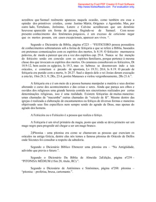 acreditou que Samuel realmente apareceu naquela ocasião, como também era essa a
opinião dos primitivos cristãos, como Justino Mártir, Orígenes e Agostinho. Mas, por
outro lado, Tertuliano, Jerônimo, Lutero e Calvino acreditavam que um demônio
houvesse aparecido em forma de pessoa, fingindo-se de Samuel. Com nosso
presente conhecimento dos fenômenos psíquicos, é um excesso de ceticismo negar
que os mortos possam, em casos excepcionais, aparecer aos vivos. “.
Segundo o Dicionário da Bíblia, página nº223 – “FEITICEIRO pessoa possuidora
de conhecimentos sobrenaturais sob a forma de feitiçaria a que se refere a Bíblia, baseados
em pretensas comunicações com os espíritos dos mortos, Is 8.19. O feiticeiro murmurava
palavras, de modo a parecer que era a voz dos espíritos cap. 29.4. Nunca se faz menção
do feiticeiro senão em conexão com os espíritos familiares, porque pertence à mesma
classe dos que invocam os espíritos dos mortos. Os cananeus consultavam os feiticeiros, Dt
18.9-12, bem assim os egípcios, Is 19.3, mas os hebreus se desonravam indo a tais
oráculos, e cometiam o pecado de apostasia, Lv 19.31; 20.6; Is 8.19. O pecado de
feitiçaria era punido com a morte, lv 20.27. Saul e depois dele o rei Josias deram execução
a esta lei, 1Sm 28.3, 9; 2Rs, 23.4, porém Manasses a violou vergonhosamente, 2Rs 21.6.”.
A feitiçaria era e é um meio de a pessoa humana manipular a matéria e seus destino
alterando o curso dos acontecimentos e das coisas e seres. Ainda que pareça aos olhos e
ouvidos dos religiosos uma grande heresia contida nos sincretismos realizados por certas
denominações religiosas, isso é uma realidade. Existem feitiçarias de muitas maneiras:
umas chamadas de “macumba” outras chamadas de “veículo de fé”. Mesmo dentro das
igrejas é realizada a elaboração de encantamentos ou feitiços de diversas formas e maneiras
objetivando seus fins específicos nem sempre sendo do agrado de Deus, mas apenas do
agrado dos homens.
A Feiticeira ou o Feiticeiro é a pessoa que realiza o feitiço.
A Feitiçaria é um nível primário da magia, posto que ainda se deva primeiro ser um
mago negro para progredir até chegar a ser um mago branco.
2)Pitonisa - uma pitonisa era como se chamavam as pessoas que exerciam os
oráculos na antiga Grécia, dentre elas nós temos a famosa pitonisa do Oráculo de Delfos
onde Sócrates foi consultar a respeito da sabedoria.
Segundo o Dicionário Bíblico Ebenezer uma pitonisa era – “Na Antigüidade,
adivinho que previa o futuro.”.
Segundo o Dicionário Da Bíblia de Almeida 2aEdição, página nº239 -
“PITONISA MÉDIUM (1Sm 28, título, RC).”.
Segundo o Dicionário de Antônimos e Sinônimos, página nº288: pitonisa –
“pitonisa – profetisa, bruxa, cartomante.”.
Generated by Foxit PDF Creator © Foxit Software
http://www.foxitsoftware.com For evaluation only.
 