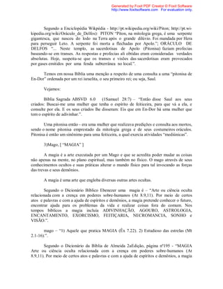 Segundo a Enciclopédia Wikpédia - http://pt.wikipedia.org/wiki/Piton; http://pt.wi-
kipedia.org/wiki/Oráculo_de_Delfos): PITON “Píton, na mitologia grega, é uma serpente
gigantesca, que nasceu do lodo na Terra após o grande dilúvio. Foi mandada por Hera
para perseguir Leto. A serpente foi morta a flechadas por Apolo.”; ORÁCULO DE
DELFOS “... Neste templo, as sacerdotisas de Apolo (Pitonisa) faziam profecias
baseando-se em transes. As respostas e profecias ali obtidas eram consideradas verdades
absolutas. Hoje, suspeita-se que os transes e visões das sacerdotisas eram provocados
por gases emitidos por uma fenda subterrânea no local.”.
Temos em nossa Bíblia uma menção a respeito de uma consulta a uma “pitonisa de
En-Dor” ordenada por um rei israelita, o seu primeiro rei; ou seja, Saul.
Vejamos:
Bíblia Sagrada ABSVD 6.0 (1Samuel 28:7) – “Então disse Saul aos seus
criados: Buscai-me uma mulher que tenha o espírito de feiticeira, para que vá a ela, e
consulte por ela. E os seus criados lhe disseram: Eis que em En-Dor há uma mulher que
tem o espírito de adivinhar.”.
Uma pitonisa então - era uma mulher que realizava predições e consulta aos mortos,
sendo o nome pitonisa emprestado da mitologia grega e de seus costumeiros oráculos.
Pitonisa é então um sinônimo para uma feiticeira, a qual exercia atividades “mediúnicas”.
3)Mago, [ “MAGIA” ]
A magia é a arte executada por um Mago e que se acredita poder mudar as coisas
não apenas na mente, no plano espiritual, mas também no físico. O mago através de seus
conhecimentos ocultos e suas práticas alterar o mundo físico para tal invocando as forças
das trevas e seus demônios.
A magia é uma arte que engloba diversas outras artes ocultas.
Segundo o Dicionário Bíblico Ebenezer uma magia é – “Arte ou ciência oculta
relacionada com a crença em poderes sobre-humanos (At 8.9,11). Por meio de certos
atos e palavras e com a ajuda de espíritos e demônios, a magia pretende conhecer o futuro,
encontrar ajuda para os problemas da vida e realizar coisas fora do comum. Nos
tempos bíblicos a magia incluía ADIVINHAÇÃO, AGOURO, ASTROLOGIA,
ENCANTAMENTO, EXORCISMO, FEITIÇARIA, NECROMANCIA, SONHO e
VISÃO.”.
mago – “1) Aquele que pratica MAGIA (Êx 7.22). 2) Estudioso das estrelas (Mt
2.1-16).”.
Segundo o Dicionário da Bíblia de Almeida 2aEdição, página nº195 - “MAGIA
Arte ou ciência oculta relacionada com a crença em poderes sobre-humanos (At
8.9,11). Por meio de certos atos e palavras e com a ajuda de espíritos e demônios, a magia
Generated by Foxit PDF Creator © Foxit Software
http://www.foxitsoftware.com For evaluation only.
 