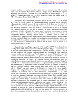 pretende conhecer o futuro, encontrar ajuda para os problemas da vida e realizar
coisas fora do comum. Nos tempos bíblicos a magia incluía Adivinhação, Agouro,
Astrologia, Encantamento, Exorcismo, Feitiçaria, Necromancia, Sonho e Visão.(At 19.19).
MÁGICO Praticante de Magia (At 13.8, RA). MAGO 1) Aquele que pratica magia (Êx
7.22). 2) Estudioso das estrelas (Mt 2.1-16).”.
Segundo o Novo Comentário da Bíblia, página nº1742: mago - “c) Os magos
do Oriente (Mt 2.1-12) Belém (1). É a mesma aldeia onde o rei Davi nasceu. Não era a
cidade de José e Maria. O motivo da sua residência ali é dado em #Lc 2.1-5. A
aldeia era ao sul de Jerusalém. Judéia (1), isto é, a província romana da Judéia, das
três províncias palestinas a oeste do Jordão é a que fica mais a sul. O rei Herodes
(1). Da família Iduméia, era rei, sob os romanos, de toda a Palestina. Cognominado
geralmente Herodes, o Grande. Os magos, talvez astrólogos pertencentes á mesma
classe de homens chamados caldeus em #Dn 2.2. É provável que vieram da
Mesopotâmia. Embora existindo muitas lendas a respeito, nada se sabe das
circunstâncias da sua viagem, além dos pormenores dados neste Evangelho. Aquele nascido
Rei dos Judeus (2). Esta frase constitui eco das esperanças messiânicas dos judeus. Sua
estrela (2). Não há evidência suficiente para sabermos se era fenômeno astronômico
ou uma manifestação sobrenatural. A adorá-lo (2). É patente que os magos já o
consideraram como Ser divino. “.
Segundo o Curso de Magia, página nº5-8: “O que é "MAGIA"? Como dizia Aleister
Crowley (1875-1947), o famoso e controvertido Mago inglês, "Magia é a Ciência e a Arte
de provocar mudanças de acordo com a Vontade". Portanto, Magia é a ciência e a arte de
provocar mudanças, que ocorrem em conformidade com a vontade. E essas mudanças,
ocorrem aonde, em que Esfera ou Plano? Segundo o mesmo Aleister Crowley, elas
ocorrem no mundo material,portanto, no plano físico. Segundo Dion Fortune, uma
das mais conhecidas ocultistas britânicas deste século, porém, essas mudanças ocorrem na
consciência individual do Mago. De qualquer corrente que abracemos, temos três
coisas distintas e de suma importância: 1) não importa qual definição usada para "Magia", o
resultado real é o mesmo; 2) o resultado obtido é de aparente mudança no mundo material,
pouco importando se a mudança ocorreu no mundo material ou somente na psique do
operador; 3) Magia funciona. Para se ter uma idéia mais ampla do que exprime a
palavra "Magia", devemos separá-la da feitiçaria ou bruxaria. E como fazê-lo?
Simples. Na feitiçaria/bruxaria, não se compreende a forma de operação dos
Elementos da natureza, não se busca desenvolver adequadamente e de forma
equilibrada o conjunto de qualidades herméticas do homem (e da mulher), além do que
se busca nos elementos materiais mais densos (pedras, folhas, fogo material, etc.) a
essência dos Elementos dos quais emanam. Quer dizer, usa-se uma fogueira para atrair a
energia do Elemento Fogo, e assim por diante. Para termos a Magia bem definida,
deveremos compreender que a mesma não se divide simplesmente em "branca" ou
"negra", egoísta ou altruísta, e outras definições de cunho moral: divide-se, isto
sim, em DOGMÁTICA e PRAGMÁTICA. DOGMÁTICA é a forma de Magia que faz
uso de símbolos alheios aos pessoais, simbologia essa díspar daquela pertencente ao sub-
consciente do operador. É a forma de Magia ensinada nas obras tradicionais do assunto, e
nas Escolas idem. PRAGMÁTICA é a que faz uso apenas dos símbolos pessoais, do
fator de ressurgência atávica, do simbolismo presente no sub-consciente do operador.
Generated by Foxit PDF Creator © Foxit Software
http://www.foxitsoftware.com For evaluation only.
 