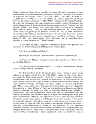 Muitas Escolas de Magia têm-se mantido no sistema Dogmático, enquanto as mais
modernas buscam no sistema Pragmático uma saída inteligente. Entre estas, podemos citar
os seguidores dos Mestres FRANZ BARDON, PASCAL BEVERLY RANDOLPH,
AUSTIN OSMAN SPARE e ALEISTER CROWLEY. Entre os seguidores de Aleister
Crowley, que se auto-denominam "THELEMITAS" ou seguidores de Thélema (Verdade),
há os que não entenderam bem seus ensinamentos, criando sistemas Dogmáticos. Há,
porém, os que seguem de forma inteligente seus ensinamentos, pois ser Thelemita é ter sua
própria "religião", seu próprio Deus, posto que Aleister Crowley dizia "não existe
Deus senão o homem". Entre os mais brilhantes seguidores dos citados Mestres
acima, destaco um grupo que se denomina "Círculo do Caos" ou I.O.T. (Illuminates
of Thanateros, Iluminados de Thanateros), fundado pelo meu amigo Peter James Carroll,
com a colaboração de outras cabeças especiais como Isaac Bonewitz, Adrian Savage,
Frater U.: D.:, entre tantos outros. Creio firmemente que a Magia Pragmática
permitirá o resgate completo da "Ciência Sagrada".
Os dois tipos de Magia, Dogmática e Pragmática, podem estar presentes em
quaisquer dos Níveis Operacionais de Magia, como veremos abaixo:
1) Os "Cinco Atos Mágicos Clássicos":
A) Evocação; B) Divinação; C) Encantamento; D) Invocação; E) Iluminação.
Os "Cinco Atos Mágicos Clássicos" podem estar presentes nos "Cinco Níveis
de Atividade Mágica":
2) Os "Cinco Níveis de Atividade Mágica": A) Feitiçaria; B) Shamanismo; C)Magia
Ritual; D) Magia Astral; E) Alta Magia.
Para definir melhor o que foi dito nos dois itens acima, vejamos a seguir breves
definições de ambos: (versão livre do "Liber KKK", contido na obra "Liber Kaos",
de autoria de Peter James Carroll). "Nível de Feitiçaria" - Evocação - o Mago cria,
artesanalmente, uma imagem, uma escultura, um assentamento; as funções podem ser as
mais diversas, definidas pelo Mago; o fetiche é tratado como um ser vivo; pode ou não
conter elementos do Mago. - Divinação - um modelo simples do universo é preparado
pelo Mago, para usá-lo como ferramenta divinatória; Runas parecem adequadas;
Geomancia é o ideal; I-Ching e Tarot são bons também; usar bastante, em todas as
situações, mantendo um diário com todos os resultados obtidos sendo anotados. -
Encantamento - para essa função pode-se utilizar uma série de instrumentos, mas em
especial deve-se obter uma ferramenta especial, de significado distinto para o Mago; para
fazer o encantamento, o Mago faz uma representação física do objeto do desejo, usando as
ferramentas mágicas para realizar a teatralização do ato; por exemplo, o bonequinho
representando a pessoa, é batizado ou coisa que o valha, depois roga-se pragas sobre o
mesmo, então se espeta ele todo com alfinetes, representando ferimentos na vítima. -
Invocação - aqui o Mago testa os limites de sua habilidade de criar mudanças
arbitrárias causadas por modificações estudadas do ambiente e de comportamento; por
exemplo, decorar todo o Templo como se fosse um Templo de um Deus Egípcio, vestir-se
como tal Deus, personificando-o durante determinado período de tempo. É o que os
Generated by Foxit PDF Creator © Foxit Software
http://www.foxitsoftware.com For evaluation only.
 