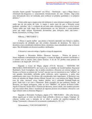 iniciados fazem quando "incorporam" seu Orixá. - Iluminação - aqui o Mago busca a
eliminação das fraquezas e o concomitante fortalecimento de suas virtudes. Algo como
uma introspecção deve ser realizada, para conhecer as próprias qualidades e os próprios
defeitos.”.
Temos então aqui a magia como ela realmente é; uma estrutura complexa e racional,
ainda que de seu ponto de vista. A magia é muito mais do que a feitiçaria como
podemos perceber; ela é o conjunto de um todo onde a feitiçaria é apenas o nível inicial.
Temos então que todo mago deve primeiramente ser um feiticeiro e como podemos
notar um mago utilizar ferramentas divinatórias para feitiçaria entre elas temos –
Runas, Geomancia, I-Ching e Tarot.
4)Bruxa, [ “BRUXARIA” ]
A Bruxa é aquela mulher que pratica a bruxaria operando seus feitiços e poções,
suas invocações de entidades por nós cristãos chamadas de demônios. No inicio os
demônios eram considerados demônios bons e demônios maus entendendo como se fossem
anjos. São divindades em diversos escalões e atribuições.
A bruxaria é uma arte antiga e ligada a crença do paganismo.
Segundo o Dicionário Bíblico Ebenezer: bruxaria – “Prática de prever o
futuro mediante a interpretação de presságios, o exame do fígado de animais sacrificados e
o contato com os mortos entre outras técnicas. A lei do AT proibia essas práticas de
ocultismo e de magia (Dt. 18:9-12).”.
Segundo o Curso de Magia, página nº15-16: bruxaria - “SISTEMA DA
BRUXARIA (WITCHCRAFT): até virem à luz os trabalhos de Gerald Gardner, Raymond
Buckland e Scott Cuningham, não se podia considerar a Bruxaria um sistema mágico. As
bruxas e os bruxos se reúnem nos "covens", que por sua vez encontram-se nos "sabbats", as
oito grandes festividades definidas pelos solstícios, pelos equinócios, e pelos dias
eqüidistantes entre esses. Os últimos são considerados mais importantes. A Bruxaria é um
misto de métodos de Magia clássica (Ritual, Sexual, etc.), com práticas de Magia Natural
(uso de velas, incensos, ervas, banhos, poções, etc.), cultuando Entidade Pagãs em
geral. Nada tem a ver com o Satanismo. Bons exemplos do que podemos chamar de
Bruxaria, em língua portuguesa, estão no livro "BRIDA", de autoria de Paulo Coelho.
Aquilo lá descrito mostra bem o Sistema da Bruxaria, menos nítido, mas também presente
nas suas outras obras. Pena a insistência de algumas pessoas em condenar a bruxaria a um
lugar inferior entre os Sistemas Mágicos.”.
Segundo o Dicionário Teológico, página nº72: “BRUXARIA – [Do celta brouxa,
altura: aquela que se reúne nas alturas] Ação atribuída a bruxos ou magos. Emprego de
ciências ocultas com a intenção de se obter o auxílio de espíritos malignos. No
Antigo Testamento, a bruxaria foi severamente condenada (Lv 20.1-6).”.
5)Encantador, [ “ENCANTAMENTO” ]
Generated by Foxit PDF Creator © Foxit Software
http://www.foxitsoftware.com For evaluation only.
 