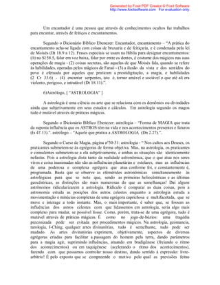 Um encantador é uma pessoa que através de conhecimentos ocultos faz trabalhos
para encantar, através de feitiços e encantamentos.
Segundo o Dicionário Bíblico Ebenezer: Encantador, encantamento – “A prática do
encantamento acha-se ligada com coisas de bruxaria e de feitiçaria, e é condenada pela lei
de Moisés (Dt 18.9 a 12). Frases especiais se usam na Bíblia para designar encantamentos:
(1) no Sl 58.5, falar em voz baixa, falar por entre os dentes, é costume dos mágicos nas suas
operações de magia - (2) coisas secretas, são aquelas de que Moisés fala, quando se refere
às habilidades, operadas pelos mágicos de Faraó - (3) a ilusão da vista e dos sentidos do
povo é efetuada por aqueles que praticam a prestidigitação, a magia, e habilidades
(2 Cr 33.6) - (4) encantar serpentes, isto é, tornar amável e sociável o que até ali era
violento, perigoso, e intratável (Dt 18.11).”.
6)Astrólogo, [ “ASTROLOGIA” ]
A astrologia é uma ciência ou arte que se relaciona com os demônios ou divindades
ainda que subjetivamente em seus estudos e cálculos. Em astrologia segundo os magos
tudo é mutável através de práticas mágicas.
Segundo o Dicionário Bíblico Ebenezer: astrologia – “Forma de MAGIA que trata
da suposta influência que os ASTROS têm na vida e nos acontecimentos presentes e futuros
(Is 47.13).”. astrólogo – “Aquele que pratica a ASTROLOGIA (Dn 2.27).”.
Segundo o Curso de Magia, página nº30-31: astrologia - “ Nos cultos aos Deuses, os
praticantes submetem-se às egrégoras de forma objetiva. Mas, na astrologia, os praticantes
e consulentes submetem-se a ela subjetivamente, e ambas as situações são identicamente
nefastas. Pois a astrologia dista tanto da realidade astronômica, que o que atua nos seres
vivos e coisa inanimadas não são as influências planetárias e estelares, mas as influências
de uma poderosa e complexa egrégora que atua conforme foi, e constantemente é,
programada. Basta que se observe as efemérides astronômicas simultaneamente às
astrológicas para que se note que, sendo as primeiras heliocêntricas e as últimas
geocêntricas, as distinções são mais numerosas do que as semelhanças! Daí alguns
astrônomos ridicularizarem a astrologia. Ridículo é comparar as duas coisas, pois a
astronomia estuda as posições dos astros celestes enquanto a astrologia estuda a
movimentação e minúcias complexas de uma egrégora caprichosa e multifacetada, que se
move e interage a todo instante. Mas, o mais importante, é saber que, se fossem as
influências dos astros celestes com que lidassemos em astrologia, seria algo mais
complexo para mudar, se possível fosse. Como, porém, trata-se de uma egrégora, tudo é
mutável através de práticas mágicas. É como no jogo-de-búzios: uma tragédia
preconizada pode ser evitada por procedimentos mágicos. Na astrologia, geomancia,
tarologia, I-Ching, qualquer artes divinatórias, tudo é semelhante, tudo pode ser
mudado. As artes divinatórias exprimem, objetivamente, aspectos de diversas
egrégoras criadas para facilitar a passagem do homem pela terra, dando parâmetros
para a magia agir, suprimindo influências, atuando em bradigênese (freiando o ritmo
dos acontecimentos) ou em taquigênese (acelerando o ritmo dos acontecimentos),
fazendo com que possamos controlar nosso destino, dando sentido à expressão: livre-
arbítrio! É pelo exposto que se compreende o motivo pelo qual as previsões feitas
Generated by Foxit PDF Creator © Foxit Software
http://www.foxitsoftware.com For evaluation only.
 