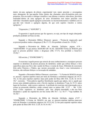 dentro de uma egrégora de ciência experimental tem maior precisão e envergadura
mais abrangente do que aquelas feitas dentro das chamadas artes divinatórias, pois, nas
primeiras, fica em realce o enfoque científico e nas últimas o místico; além disso, previsões
realizadas dentro de uma egrégora de artes divinatórias tem maior precisão com
indivíduo vinculados àquela egrégora (consciente ou inconscientemente) e também com os
que não tem vínculo a egrégora alguma, do que com sujeitos vínculos a outras
egrégoras.”.
7)Agoureiro, [ “AGOURO” ]
O agoureiro é aquela pessoa que faz agouros, ou seja, um tipo de magia almejando
predições podendo ser boas ou más.
Segundo o Dicionário Bíblico Ebenezer: agouro – “Forma de magia pela qual
se procura predizer males e desgraças (2 Rs 17.17). Era proibido a Israel (Lv 19.26).”.
Segundo o Dicionário da Bíblia de Almeida 2aEdição, página nº18 -
“AGOUREIRO O que pratica AGOURO (Dt 18.10). AGOURO Forma de MAGIA pela
qual se procura predizer males e desgraças (2Rs 17.17). Era proibido a Israel (Lv
19.26).”.
8)Exorcista, [ “EXORCISMO” ]
O exorcista é aquela pessoa que através de seus conhecimentos e esconjuros procura
expulsar os demônios da pessoa possessa de demônios; sendo que utiliza feitiços e tiros
específicos para esse fim e não o poder de Deus e o nome de Jesus. Diferindo do exorcismo
feito pelos Pastores e Padres; que mesmo possuindo seu ritual e seus instrumentos e
técnicas, não utilizam feitiços e a invocação de entidades.
Segundo o Dicionário Bíblico Ebenezer: exorcismo – “1) Forma de MAGIA em que
se procura expulsar espíritos maus por meio de fórmulas e cerimônias mágicas (At 19.13-
16). 2) Ato para expulsar espíritos maus pelo poder de Deus (Mt 10.8; 12.28; At 16.16-
18).". exorcista – “Esta palavra significa literalmente aquele que adjura, isto é, aquele que
invoca uma entidade poderosa com o fim de expulsar os demônios (*veja At 19.13, único
lugar da Escritura, onde ocorre a palavra). A profissão de exorcista está relacionada com a
crença na possessão diabólica, sendo comum entre os judeus (Mt 12.27 - Mc 9.38).
Jesus Cristo expulsava os demônios pela Sua própria autoridade, e deu aos Seus
discípulos o poder de expulsá-los em Seu nome (Mt 10.1 - Lc 10.17 - *veja também At
16.18).”.
Segundo o Dicionário da Bíblia de Almeida 2aEdição, página nº127 -
“EXORCISMO 1) Forma de MAGIA em que se procura expulsar espíritos maus por
meio de fórmulas e cerimônias mágicas (At 19.13-16). 2) Ato para expulsar espíritos maus
pelo poder de Deus (Mt 10.8; 12.28; At 16.16-18).”.
Generated by Foxit PDF Creator © Foxit Software
http://www.foxitsoftware.com For evaluation only.
 