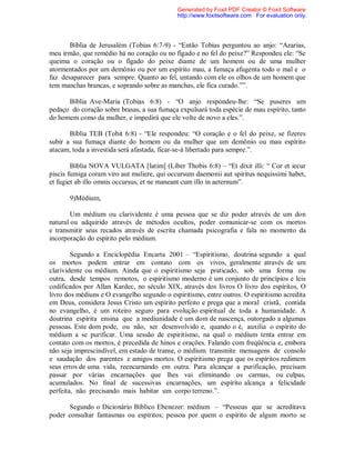 Bíblia de Jerusalém (Tobias 6:7-9) - “Então Tobias perguntou ao anjo: “Azarias,
meu irmão, que remédio há no coração ou no fígado e no fel do peixe?” Respondeu ele: “Se
queima o coração ou o fígado do peixe diante de um homem ou de uma mulher
atormentados por um demônio ou por um espírito mau, a fumaça afugenta todo o mal e o
faz desaparecer para sempre. Quanto ao fel, untando com ele os olhos de um homem que
tem manchas brancas, e soprando sobre as manchas, ele fica curado.””.
Bíblia Ave-Maria (Tobias 6:8) - “O anjo respondeu-lhe: “Se puseres um
pedaço do coração sobre brasas, a sua fumaça expulsará toda espécie de mau espírito, tanto
do homem como da mulher, e impedirá que ele volte de novo a eles.”.
Bíblia TEB (Tobit 6:8) - “Ele respondeu: “O coração e o fel do peixe, se fizeres
subir a sua fumaça diante do homem ou da mulher que um demônio ou mau espírito
atacam, toda a investida será afastada, ficar-se-á libertado para sempre.”.
Bíblia NOVA VULGATA [latim] (Líber Thobis 6:8) – “Et dixit illi: “ Cor et iecur
piscis fumiga coram viro aut muliere, qui occursum daemonii aut spiritus nequissimi habet,
et fugiet ab illo omnis occursus, et ne maneant cum illo in aeternum”.
9)Médium,
Um médium ou clarividente é uma pessoa que se diz poder através de um don
natural ou adquirido através de métodos ocultos, poder comunicar-se com os mortos
e transmitir seus recados através de escrita chamada psicografia e fala no momento da
incorporação do espírito pelo médium.
Segundo a Enciclopédia Encarta 2001 – “Espiritismo, doutrina segundo a qual
os mortos podem entrar em contato com os vivos, geralmente através de um
clarividente ou médium. Ainda que o espiritismo seja praticado, sob uma forma ou
outra, desde tempos remotos, o espiritismo moderno é um conjunto de princípios e leis
codificados por Allan Kardec, no século XIX, através dos livros O livro dos espíritos, O
livro dos médiuns e O evangelho segundo o espiritismo, entre outros. O espiritismo acredita
em Deus, considera Jesus Cristo um espírito perfeito e prega que a moral cristã, contida
no evangelho, é um roteiro seguro para evolução espiritual de toda a humanidade. A
doutrina espírita ensina que a mediunidade é um dom de nascença, outorgado a algumas
pessoas. Este dom pode, ou não, ser desenvolvido e, quando o é, auxilia o espírito do
médium a se purificar. Uma sessão de espiritismo, na qual o médium tenta entrar em
contato com os mortos, é precedida de hinos e orações. Falando com freqüência e, embora
não seja imprescindível, em estado de transe, o médium transmite mensagens de consolo
e saudação dos parentes e amigos mortos. O espiritismo prega que os espíritos redimem
seus erros de uma vida, reencarnando em outra. Para alcançar a purificação, precisam
passar por várias encarnações que lhes vai eliminando os carmas, ou culpas,
acumulados. No final de sucessivas encarnações, um espírito alcança a felicidade
perfeita, não precisando mais habitar um corpo terreno.”.
Segundo o Dicionário Bíblico Ebenezer: médium – “Pessoas que se acreditava
poder consultar fantasmas ou espíritos; pessoa por quem o espírito de algum morto se
Generated by Foxit PDF Creator © Foxit Software
http://www.foxitsoftware.com For evaluation only.
 