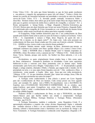 Cristo. “(Atos 2:16) - De sorte que foram batizados os que de bom grado receberam
a sua palavra; e naquele dia agregaram-se quase três mil almas,”. Tomou a frente dos
demais no concílio de Jerusalém mostrado sua autoridade e convicção no meio dos demais
servos de Cristo. “(Atos 15:7) - E, havendo grande contenda, levantou-se Pedro e
disse-lhes: Homens irmãos, bem sabeis que já há muito tempo Deus me elegeu dentre nós,
para que os gentios ouvissem da minha boca a palavra do evangelho, e cressem.”. Foi a
Roma perseguindo o herege Simão, o Mago (Segundo a História Eclesiástica, pg
nº61,62). Deixou para nós duas Epístolas que levam seu nome Primeira e Segunda Pedro.
Foi martirizado pelo evangelho de Cristo recusando-se a ser crucificado da mesma forma
que o mestre, sendo assim crucificado de cabeça para baixo segundo a tradição.
O Evangelista, Felipe também demonstra para nós o seu conhecimento de Deus
quando pelo Espírito Santo acha-se junto ao carro do Eunuco e explica as Escrituras. “(Atos
8:34) - E, respondendo o eunuco a Filipe, disse: Rogo-te, de quem diz isto o
profeta? De si mesmo, ou de algum outro?”. Os Anjos com toda certa possuem um
conhecimento de Deus pois foram criados por Ele como seu Exército celestial. “(Gênesis
2:1) - ASSIM os céus, a terra e todo o seu exército foram acabados.”.
O próprio Satanás, mesmo sendo inimigo de Deus, demonstra que mesmo se
rebelando continuou em contato com Deus: quando afligiu a Jó e tentou a Jesus Cristo.
“(Jó1:7) - Então o SENHOR disse a Satanás: Donde vens? E Satanás respondeu ao
SENHOR, e disse: De rodear a terra, e passear por ela.”. “(Mateus 4:10) - Então disse-lhe
Jesus: Vai-te, Satanás, porque está escrito: Ao Senhor teu Deus adorarás, e só a ele
servirás.”.
Os demônios, os quais originalmente foram criados bons e fiéis como anjos
de Deus, rebelaram-se tornando-se demônios ou divindades. Como seres espirituais
habitavam os céus e estavam com Deus juntamente com os demais anjos. Sendo
arremessados para Terra com o Dragão. “(Apocalipse 12:9) - E foi precipitado o grande
dragão, a antiga serpente, chamada o Diabo, e Satanás, que engana todo o mundo; ele foi
precipitado na terra, e os seus anjos foram lançados com ele.”. Eles conhecem a Deus e
estremecem, como quando a Legião falou para Jesus que este vinha atormenta-la.
“(Mateus 8:29) - E eis que clamaram, dizendo: Que temos nós contigo, Jesus, Filho de
Deus? Vieste aqui atormentar-nos antes do tempo?”.
A Teologia como conhecimento é uma ciência e possui um Livro Sagrado
para dar o conhecimento de Deus aos homens. Cada crença possui seu livro sagrado
como por exemplo: Os judeus tem a TORÁ; Os muçulmanos tem o ALCORÃO; Os
Espíritas tem o EVANGELHO SEGUNDO O ESPIRITISMO. Já os cristãos, quer
sejam Católicos quer sejam Evangélicos tem como Livro Sagrado a BÍBLIA. A
Teologia Cristã é então o conhecimento do Deus Cristão, tendo como base fundamental
de estudo a Bíblia Sagrada.
Podemos dividir o conhecimento de Deus, ou seja a TEOLOGIA, em alguns
tópicos básicos para que facilite melhor seu estudo e compreensão: Teologia
Sistemática, Teologia Bíblica, Teologia Histórica e Teologia Prática. (Dicionário
Teológico, pg nº14,15)
A Teologia Sistemática, também é conhecida como Dogmática Cristã. É a
apresentação sistemática a respeito das coisas divinas. Organização lógica e ordenada
das verdades alusivas a Deus e ao seu relacionamento com o homem, num sistema
doutrina, cultural e historicamente coeso e harmônico com as escrituras do Antigo e do
Novo Testamento. A Teologia Sistemática é conhecida como Dogmática. (Segundo o Pr.
Generated by Foxit PDF Creator © Foxit Software
http://www.foxitsoftware.com For evaluation only.
 