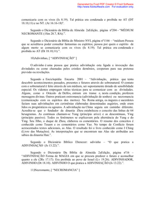 comunicaria com os vivos (Is 8.19). Tal prática era condenada e proibida no AT (DT
18.10,11) e no NT. (At 16:16-18)".
Segundo o Dicionário da Bíblia de Almeida 2aEdição, página nº204 - “MÉDIUM
NECROMANTE (1Sm 28.7, RA).”.
Segundo o Dicionário da Bíblia do Ministro NVI, página nº1166 – “médium Pessoa
que se acreditava poder consultar fantasmas ou espíritos; pessoa por quem o espírito de
algum morto se comunicaria com os vivos (Is 8.19). Tal prática era condenada e
proibida no AT (Dt 18.10,11).”.
10)Adivinhao, [ “ADIVINHAÇÃO” ]
O adivinho é uma pessoa que pratica adivinhação esta ligada a invocação das
divindades ou como chamadas pelos cristãos demônios, cooperam para sua pretensa
previsão ou revelações.
Segundo a Enciclopédia Encarta 2001 – “Adivinhação, prática que tenta
descobrir acontecimentos passados, presentes e futuros através do sobrenatural. O contato
com o sobrenatural é feito através de um médium, ser supostamente dotado de sensibilidade
especial. Os videntes empregam várias técnicas para se comunicar com as divindades.
Alguns, como o Oráculo de Delfos, entram em transe e, nesta condição, proferem
mensagens divinas. Outros praticam oniromancia (adivinhação de sonhos) ou necromancia
(comunicação com os espíritos dos mortos). Na Roma antiga, os áugures e sacerdotes
faziam suas adivinhações em cerimônias elaboradas denominadas augúrios, onde eram
lidos os prognósticos ou agouros. A adivinhação na China seguiu um caminho diferente.
Acredita-se que o fundador da dinastia Zhou estabeleceu o conceito das linhas de 64
hexagramas. As contínuas chamam-se Yang (princípio ativo) e as descontínuas, Ying
(princípio passivo). Todos os fenômenos se explicavam pela alternância do Yang e do
Ying. Seu filho, o duque de Zhou, elaborou os comentários. O resumo dos conceitos é
conhecido como Teuam e os comentários como Yao. No tempo de Confúcio foram
acrescentados textos adicionais, as Alas. O resultado foi o livro conhecido como I Ching
(Livro das Mutações). As interpretações que se encontram nas Alas são atribuídas aos
sábios da dinastia Han.”.
Segundo o Dicionário Bíblico Ebenezer: adivinho – “O que pratica a
ADIVINHAÇÃO (Js 13.22).”.
Segundo o Dicionário Da Bíblia de Almeida 2aEdição, página nº16 –
“ADIVINHAÇÃO Forma de MAGIA em que se procura predizer o futuro e aconselhar
quanto a ele (2Rs 17.17). Era proibida ao povo de Israel (Lv 19.26). ADIVINHADOR,
ADIVINHO (Dt 18.10). ADIVINHO O que pratica a ADIVINHAÇÃO (Js 13.22).”.
11)Necromante, [ “NECROMANCIA” ]
Generated by Foxit PDF Creator © Foxit Software
http://www.foxitsoftware.com For evaluation only.
 