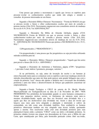 Uma pessoa que pratica a necromancia é aquela que invoca os espíritos para
procurar revelar os conhecimentos ocultos que ainda não atingiu e atender a
consultas de pessoas interessadas no seu futuro.
Segundo o Dicionário Bíblico Ebenezer: Necromancia - "Forma de MAGIA em que
se procura revelar o futuro e obter conhecimentos ocultos por meio de consulta a
pessoas mortas (1Sm 28.8). Necromantes enganavam seus consulentes através de mudança
da voz (Is 8.19; 29.4). Ver ADIVINHAÇÃO."
Segundo o Dicionário Da Bíblia de Almeida 2aEdição, página nº218:
NECROMANCIA Forma de MAGIA em que se procura revelar o futuro e obter
conhecimentos ocultos por meio de consulta a pessoas mortas (1Sm 28.8, RA).
Necromantes enganavam seus consulentes através de mudança da voz (Is 8.19; 29.4).
V. ADIVINHAÇÃO. NECROMANTE Pessoa que pratica a NECROMANCIA (Lv 19.31,
RA).”.
12)Prognosticador, [ “PROGNÓSTICO” ]
Um prognosticador é uma pessoa que faz prognósticos ou seja previsões utilizando
métodos ocultistas para tal.
Segundo o Dicionário Bíblico Ebenezer: prognosticador - "Aquele que tira sortes
para prever o futuro (Dt 18.10; v. ADIVINHO)."
Segundo o Dicionário de Antônimos e Sinônimos, página nº299 - “prognóstico
– 1.previsão.2.sinal, indício.3.prenúncio, presságio, vaticínio.”.
Já na pré-história, ou seja, antes da invenção da escrita o ser humano já
estava buscando meios para se comunicar com os espíritos e provocar mudanças através de
métodos desconhecidos que para nós hoje pode parecer uma grande bobagem mas com a
criação da primeira “cruz” nasceu não apenas a idolatria mas a invocação das divindades
protetoras e para tais feitos o desenvolvimento de feitiços que pudessem concretizar tal
empreendimento.
Segundo o Estudo Teológico a CRUZ de autoria do Pr. Murilo Mendes
Maciel publicado em Teologiaclub.com na data de 2 de Novembro de 2007: “NOS
PRIMÓRDIOS Nos primórdios da humanidade quando os seres humanos começaram a
formar seus pequenos núcleos sociais, os fenômenos da natureza eram para os
mesmos divindades.Sendo: aquilo que lhes era favorável uma divindade boa e o
aquilo que lhes era desfavorável uma divindade má. Assim o deus do trovão que
lançava seus raios para terra atingindo a plantação e destruindo o cultivo da
comunidade, era tido como uma divindade maléfica. Para combatê-lo os homens
primitivos observaram também um raio atingindo uma árvore isolada, queimando
apenas a mesma. Eles resolveram então criar uma divindade protetora para suas
plantações.Criaram então a primeira “CRUZ” como seu ídolo e divindade protetora. As
primeiras cidades tiveram sua origem nos descendentes de Caim, pois a Bíblia diz que
Caim, após amaldiçoado por Deus, pelo homicídio praticado contra Abel seu irmão,
Generated by Foxit PDF Creator © Foxit Software
http://www.foxitsoftware.com For evaluation only.
 