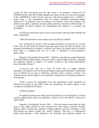 recebeu de Deus uma marca para que não viesse a ser destruído ( Gênesis 4:15 “O
SENHOR, porém, disse-lhe: Portanto qualquer que matar a Caim, sete vezes será castigado.
E pôs o SENHOR um sinal em Caim, para que o não ferisse qualquer que o achasse.” )
assim Caim e seus descendentes para sua defesa formaram as primeiras cidades
(Gênesis 4:17 “E conheceu Caim a sua mulher, e ela concebeu, e deu à luz a Enoque; e ele
edificou uma cidade, e chamou o nome da cidade conforme o nome de seu filho Enoque;” ).
A corrupção do gênero humano foi acompanhada pela idolatria e a adoração das
divindades.”.
Os feiticeiros ainda hoje usam a cruz de varias formas cada uma sendo atribuído um
poder e significado.
“Atrás de toda lenda ou mito sempre existe um fundo de verdade”
Em “As Brumas de Avalon” vemos os pagãos temendo a cruz não por ser a cruz de
Cristo, mas sim pelo poder da espada romana que agora estava nas mãos da igreja e esta
perseguia ferrenhamente os hereges e as bruxas, pois bruxa é de origem celta e os bretões
eram celtas e a Inglaterra por sua vez é celta. A Inglaterra é como chamamos o
Reino Unido.
Segundo a Enciclopédia Encarta 2001 – “Bretões, nome dado aos antigos habitantes
da Britânia (Reino Unido), grupos celtas que, desde o final da Idade do Bronze, chegaram
do continente. Quando os anglos e os saxões invadiram a ilha, muitos deles fugiram
para a Bretanha (França).”.
A força da cruz, não era a força de Cristo para os pagãos idolatras
adoradores de demônios, mas sim a força da espada romana agora utilizando o emblema da
cruz. O símbolo da cruz para as feiticeiras continuou sendo o mesmo e mesma a sua
utilidade em seus rituais mágicos e até compondo o conjunto de seus amuletos protetores e
de invocação.
Temos os povos da antiguidade como que naturalmente sendo praticantes da
feitiçaria como parte de sua cultura sendo que gostaríamos de destacar alguns e seus
exemplos de atividades de feitiçaria.
1)Feitiçaria Egípcia
Os egípcios possuíam seus magos que eram poderosos em suas feitiçarias. A ciência
ocultista egípcia possui dentre seus materiais o famoso “Livro dos Mortos”: tema até de
alguns filmes.
Segundo a Enciclopédia Encarta 2001 - “Livro dos mortos, nome dado, de modo
geral, a uma ampla coleção de textos funerários de várias épocas, contendo fórmulas
mágicas, hinos e orações que, segundo os antigos egípcios, guiavam e protegiam a alma
(Ka) durante sua viagem à região dos mortos (Amenti). Para eles, o conhecimento
destes textos permitia à alma proteger-se dos demônios que tentavam impedir sua
Generated by Foxit PDF Creator © Foxit Software
http://www.foxitsoftware.com For evaluation only.
 