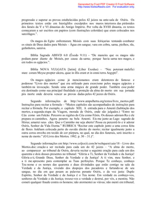 progressão e superar as provas estabelecidas pelos 42 juízes na ante-sala de Osíris. Os
primeiros textos estão em hieróglifos esculpidos nos muros interiores das pirâmides
dos faraós da V e VI dinastias do Antigo Império. Por volta da XVIII dinastia, os textos
começaram a ser escritos em papiros (com ilustrações coloridas) que eram colocados nos
sarcófagos.”.
Os magos do Egito enfrentaram Moisés com suas feitiçarias tentando combater
os sinais de Deus dados para Moisés – Água em sangue; vara em cobra, sarna, piolhos, rãs,
gafanhotos, saraiva.
Bíblia Sagrada ABSVD 6.0 (Êxodo 9:11) - “De maneira que os magos não
podiam parar diante de Moisés, por causa da sarna; porque havia sarna nos magos, e
em todos os egípcios.”.
Bíblia NOVA VULGATA [latim] (Líber Exodus) – “Nec poterant malefici
stare coram Moyse propter ulcera, quae in illis erant et in omni terra Aegypti”.
Os magos egípcios como já mencionamos eram detentores do famoso e
poderoso “Livro dos mortos” que era utilizado para exorcismo pelos magos egípcios e
também na invocação. Sendo uma arma mágica de grande poder. Também esse poder
era destinado como sua principal finalidade a proteção da alma do morto em sua jornada
pós morte onde deveria vencer as provas dadas pelos 42 juizes de Osíris.
Segundo informações de http://www.ampulhetta.org/textos/livro_mortos.pdf:
Instruções para recitar a formula – “Muitos capítulos são acompanhados de instruções para
recitar a fórmula. Por exemplo, o capítulo XIII, A entrada para o Amenti (habitação dos
mortos, a segunda etapa da Viagem, morada de Osíris, onde são julgados.) “Entro no
Céu como um Falcão. Percorro as regiões do Céu como Fênix. Os deuses adoram Ra e ele
prepara os caminhos. Agora penetro na bela Amenti. Eis-me junto ao Lago sagrado de
Hórus; amarrei seus cães. Que o Caminho me seja aberto! Possa eu percorrê-lo e ir adorar
Osíris, Senhor da Vida Eterna.” RUBRICA “Recitar este capítulo junto a uma coroa feita
de flores Ankham colocada perto do ouvido direito do morto; recitar igualmente junto a
outra coroa envolta em tecido de cor púrpura, no qual, no dia dos funerais, será inscrito o
nome do morto.” (O Livro dos Mortos. 1982. p. 30 – 31.)”.
Segundo informações em http://www.coljxxiii.com.br/webquest/caio/18 - Livro dos
Mortos.doc: oração a ser recitada para cada um do 42 juizes – “A alma do morto,
ao comparecer ao tribunal de Osíris, deveria recitar a seguinte oração para cada um dos
quarenta e dois deuses presentes no tribunal: “Glória a Ti, Senhor da Verdade e da Justiça!
Glória a ti, Grande Deus, Senhor da Verdade e da Justiça! A ti vim, meu Senhor, e
a ti me apresento para contemplar as Tuas perfeições. Porque Te conheço, conheço
Teu nome e os nomes das quarenta e duas divindades que estão contigo na sala da
Verdade e da Justiça, vivendo dos despojos dos pecadores e fartando-se de seu
sangue, no dia em que pesam as palavras perante Osíris, o da voz justa: Duplo
Espírito, Senhor da Verdade e da Justiça é o Teu nome. Em verdade eu conheço-vos,
senhores da Verdade e da Justiça; trouxe-vos a verdade e destruí, por vós, a mentira. Não
cometi qualquer fraude contra os homens; não atormentei as viúvas; não menti em tribunal;
Generated by Foxit PDF Creator © Foxit Software
http://www.foxitsoftware.com For evaluation only.
 