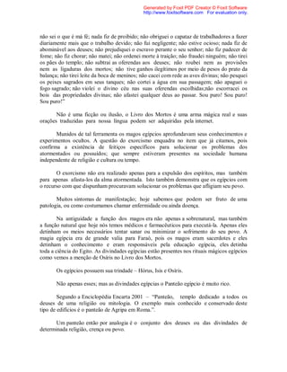 não sei o que é má fé; nada fiz de proibido; não obriguei o capataz de trabalhadores a fazer
diariamente mais que o trabalho devido; não fui negligente; não estive ocioso; nada fiz de
abominável aos deuses; não prejudiquei o escravo perante o seu senhor; não fiz padecer de
fome; não fiz chorar; não matei; não ordenei morte à traição; não fraudei ninguém; não tirei
os pães do templo; não subtrai as oferendas aos deuses; não roubei nem as provisões
nem as ligaduras dos mortos; não tive ganhos ilegítimos por meio de pesos do prato da
balança; não tirei leite da boca de meninos; não cacei com rede as aves divinas; não pesquei
os peixes sagrados em seus tanques; não cortei a água em sua passagem; não apaguei o
fogo sagrado; não violei o divino céu nas suas oferendas escolhidas;não escorracei os
bois das propriedades divinas; não afastei qualquer deus ao passar. Sou puro! Sou puro!
Sou puro!”
Não é uma ficção ou ilusão, o Livro dos Mortos é uma arma mágica real e suas
orações traduzidas para nossa língua podem ser adquiridas pela internet.
Munidos de tal ferramenta os magos egípcios aprofundavam seus conhecimentos e
experimentos ocultos. A questão do exorcismo enquadra no item que já citamos, pois
confirma a existência de feitiços específicos para solucionar os problemas dos
atormentados ou possuídos; que sempre estiveram presentes na sociedade humana
independente de religião e cultura ou tempo.
O exorcismo não era realizado apenas para a expulsão dos espíritos, mas também
para apenas afasta-los da alma atormentada. Isto também demonstra que os egípcios com
o recurso com que dispunham procuravam solucionar os problemas que afligiam seu povo.
Muitos sintomas de manifestação; hoje sabemos que podem ser fruto de uma
patologia, ou como costumamos chamar enfermidade ou ainda doença.
Na antiguidade a função dos magos era não apenas a sobrenatural, mas também
a função natural que hoje nós temos médicos e farmacêuticos para executá-la. Apenas eles
detinham os meios necessários tentar sanar ou minimizar o sofrimento do seu povo. A
magia egípcia era de grande valia para Faraó, pois os magos eram sacerdotes e eles
detinham o conhecimento e eram responsáveis pela educação egípcia, eles detinha
toda a ciência do Egito. As divindades egípcias estão presentes nos rituais mágicos egípcios
como vemos a menção de Osíris no Livro dos Mortos.
Os egípcios possuem sua trindade – Hórus, Isis e Osíris.
Não apenas esses; mas as divindades egípcias o Panteão egípcio é muito rico.
Segundo a Enciclopédia Encarta 2001 – “Panteão, templo dedicado a todos os
deuses de uma religião ou mitologia. O exemplo mais conhecido e conservado deste
tipo de edifícios é o panteão de Agripa em Roma.”.
Um panteão então por analogia é o conjunto dos deuses ou das divindades de
determinada religião, crença ou povo.
Generated by Foxit PDF Creator © Foxit Software
http://www.foxitsoftware.com For evaluation only.
 