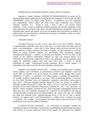 Quando falamos em divindade aludimos a deuses, ídolos ou demônios.
Segundo o Estudo Teológico NOÇÕES DE DEMONOLOGIA de autoria do Pr.
Murilo Mendes Maciel publicado em Teologiaclub.com na data de 2 de Fevereiro de 2008:
“DEMÔNIOS Termos de origem grega daimon – os demônios são seres espirituais
que originalmente foram criados por Deus como anjos compondo seus exércitos
celestiais “(Gênesis 2:1) - Assim os céus, a terra e todo o seu exército foram
acabados.”. Como os anjos os demônios também possuem suas diversas categorias. Como
seres espirituais não possuem corpo físico; isso não impedindo de assumirem a forma que
desejarem quer seja de um animal, ou de um ser humano quer seja homem ou mulher, ou
ainda criança. O termo demônio é utilizado para designar a divindade, o gênio ou o deus;
no caso de demônios – deuses.”.
2)Feitiçaria Judaica
Os Judeus deveriam ter sido o povo mais fiel ao seu deus YHWH, Yahweh,
ou popularmente conhecido como Jeová, pois Ele, o seu deus havia lhes dado uma Lei
santa e um mandamento – santo, justo e bom. Mesmo tendo um deus provedor de tão
grande dádiva os judeus possuíam sua mística irregular, ou seja contraria a Lei divina.
Dentre os meios ocultistas judaicos nós encontramos duas ferramentas mágicas
utilizadas para feitiçaria – a cabala e as clavículas de Salomão. O Livro de Zoar é onde
contem os dez números elementares símbolos da vida e da natureza divina; já as
Clavículas de Salomão são compostas de trinta e seis pentáculos que são desenhos como
mapas de simbologia mágica cada qual uma chave para o oculto. A grande
simbologia da magia está presente em cada pentáculo, pois o circulo mágico e o
pentagrama onde temos os pontos dos cinco elementos esta presente.
Segundo a Enciclopédia Encarta 2001 – “Cabala, termo genérico para a tradição
mística judaica, mais exatamente os ensinamentos esotéricos que surgiram a partir do
século XIII, na Espanha e no sul da França. No sentido estrito, designa duas escolas
cabalísticas: a alemã e a espanhola. Esta última seguiu o caminho da especulação e
da teosofia esotérica, organizando-se no século XIII, na península Ibérica e Provença,
no livro Zefer Ha-Zohar (Livro do Esplendor), conhecido como Zohar. Escrito entre os
anos 1280 e 1286 pelo cabalista espanhol Moisés de León, sua autoria, na verdade, é
atribuída ao rabino do século II, Simón Bar Yohai. O Livro se concentra na natureza e na
interação de dez sefirot (números elementares), símbolos da vida e dos processos da
natureza divina. Segundo a teosofia do Zoar, além de qualquer contemplação humana está
Deus, pois ele é, em si próprio, incognoscível e imutável: En Sof (infinito). Este aspecto
cósmico do Zohar se desenvolveu na cabala luriânica do século XVI que foi fundada
por Isaac ben Salomão Luria. Segundo Salomão Luria, o En Sof ao criar o mundo,
reservou um espaço para o mal. Posteriormente, a cabala levou a práticas de magia
e ocultismo. Há também um movimento de cabala cristã a partir do século XV, que
identifica-se com as escolas alemãs e italianas.”.
CLAVÍCULAS DE SALOMÃO - “As "Clavículas de Salomão", também são
chamadas de Chaves de Salomão, e representam a possibilidade da manifestação dos planos
sutis através do uso dos pantáculos como elo de ligação. Os Pantáculos são símbolos
Generated by Foxit PDF Creator © Foxit Software
http://www.foxitsoftware.com For evaluation only.
 
