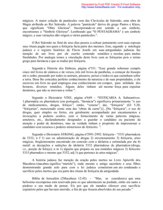 mágicos. A maior coleção de pantáculos vem das Clavículas de Salomão, uma obra de
Magia atribuida ao Rei Salomão. A palavra "pantáculo" deriva do grego Pantos e Kleos,
que significam "Obra Gloriosa". Incorporando-se este sentido a um símbolo,
encontramos o "Símbolo Glorioso". Lembrando que "O PENTAGRAMA" é um símbolo
mágico, e suas variações dão origem a vários pantáculos.”.
O Rei Salomão no final de seus dias passou a cultuar juntamente com suas esposas
seus rituais pagão nos quais a feitiçaria fazia parte dos mesmos. Este, segundo a mitologia
judaica e o registro histórico de Flavio Josefo em suas antiguidades judaicas faz
menção de um livro por ele escrito contendo remédios e receitas para muitas
finalidades. Por analogia temos a vinculação deste livro com as feitiçarias pois o termo
grego para farmácia e que se traduz por feitiçaria.
Segundo a Historia dos Hebreus, página nº351: “Esse grande soberano compôs
cinco mil livros de cânticos e de versos, três mil livros de parábolas, a começar do hissopo
até o cedro, passando por todos os animais, pássaros, peixes e todos os que caminham sobre
a terra. Deus lhe concedeu perfeito conhecimento da natureza e de suas propriedades, e ele
escreveu um livro no qual empregou esse conhecimento em compor, para utilidade dos
homens, diversos remédios. Alguns deles tinham até mesmo força para expulsar
demônios, que não se atreviam a voltar.”.
Segundo o Dicionário VINE, página nº649 – “FEITIÇARIA A. Substantivos.
1.pharmakia ou pharmakeia (em português, “farmácia”) significava primariamente “o uso
de medicamentos, drogas, feitiços”; então, “veneno”; daí, “feitiçaria” (Gl 5.20,
“feitiçarias”, mencionado como uma das “obras da carne”).[...]Na “feitiçaria”, o uso de
drogas, quer simples ou fortes, era geralmente acompanhado por encantamentos e
invocações a poderes ocultos, com o fornecimento de varias palavras mágicas,
amuletos, etc., declaradamente designados a guardar o candidato ou paciente da
atenção e poder de demônios, mas na verdade tinham o propósito de impressionar o
candidato com recursos e poderes misteriosos do feiticeiro. ”.
Segundo o Dicionário STRONG, página nº2991-2992: feitiçaria - “5331 pharmakeia
de 5332; n f 1) uso ou administração de drogas 2) envenenamento 3) feitiçaria, artes
mágicas, freqüentemente encontrado em conexão com a idolatria e estimulada por ela 4)
metáf. as decepções e seduções da idolatria 5332 pharmakeus de pharmakon (droga,
i.e., porção de feitiço); n m 1) alguém que prepara ou usa remédios mágicos 2) feiticeiro
5333 pharmakos o mesmo que 5332; adj 1) que pertence às artes mágicas”.
A história judaica faz menção da oração pelos mortos no Livro Apócrifo dos
Macabeus (macabeu significa “martelo”), onde mesmo o antigo sacerdote e seus filhos
demonstrando grande zelo para com a lei judaica cometeram um ato condenado o
sacrifício pelos mortos que era parte dos rituais de feitiçaria da antiguidade.
Bíblia de Jerusalém (2Macabeus 12:45) - “Mas, se considerava que uma
belíssima recompensa está reservada para os que adormecem na piedade, então era santo e
piedoso o seu modo de pensar. Eis por que ele mandou oferecer esse sacrifício
expiatório pelos que haviam morrido, a fim de que fossem absolvidos do seu pecado.”
Generated by Foxit PDF Creator © Foxit Software
http://www.foxitsoftware.com For evaluation only.
 