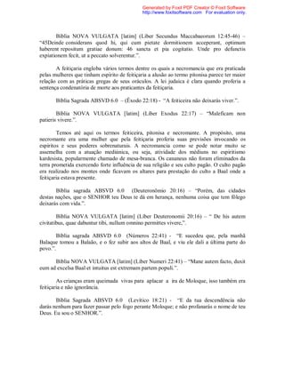 Bíblia NOVA VULGATA [latim] (Líber Secundus Maccabaeorum 12:45-46) –
“45Deinde considerans quod hi, qui cum pietate dormitionem acceperant, optimum
haberent repositum gratiae donum: 46 sancta et pia cogitatio. Unde pro defunctis
expiationem fecit, ut a peccato solverentur.”.
A feitiçaria engloba vários termos dentre os quais a necromancia que era praticada
pelas mulheres que tinham espírito de feitiçaria a alusão ao termo pitonisa parece ter maior
relação com as práticas gregas de seus oráculos. A lei judaica é clara quando proferia a
sentença condenatória de morte aos praticantes da feitiçaria.
Bíblia Sagrada ABSVD 6.0 – (Êxodo 22:18) - “A feiticeira não deixarás viver.”.
Bíblia NOVA VULGATA [latim] (Líber Exodus 22:17) – “Maleficam non
patieris vivere.”.
Temos até aqui os termos feiticeira, pitonisa e necromante. A propósito, uma
necromante era uma mulher que pela feitiçaria proferia suas previsões invocando os
espíritos e seus poderes sobrenaturais. A necromancia como se pode notar muito se
assemelha com a atuação mediúnica, ou seja, atividade dos médiuns no espiritismo
kardesista, popularmente chamado de mesa-branca. Os cananeus não foram eliminados da
terra prometida exercendo forte influência de sua religião e seu culto pagão. O culto pagão
era realizado nos montes onde ficavam os altares para prestação do culto a Baal onde a
feitiçaria estava presente.
Bíblia sagrada ABSVD 6.0 (Deuteronômio 20:16) – “Porém, das cidades
destas nações, que o SENHOR teu Deus te dá em herança, nenhuma coisa que tem fôlego
deixarás com vida.”.
Bíblia NOVA VULGATA [latim] (Líber Deuteronomii 20:16) – “ De his autem
civitatibus, quae dabuntur tibi, nullum omnino permittes vivere,”.
Bíblia sagrada ABSVD 6.0 (Números 22:41) - “E sucedeu que, pela manhã
Balaque tomou a Balaão, e o fez subir aos altos de Baal, e viu ele dali a última parte do
povo.”.
Bíblia NOVA VULGATA [latim] (Líber Numeri 22:41) – “Mane autem facto, duxit
eum ad excelsa Baal et intuitus est extremam partem populi.”.
As crianças eram queimada vivas para aplacar a ira de Moloque, isso também era
feitiçaria e não ignorância.
Bíblia Sagrada ABSVD 6.0 (Levítico 18:21) - “E da tua descendência não
darás nenhum para fazer passar pelo fogo perante Moloque; e não profanarás o nome de teu
Deus. Eu sou o SENHOR.”.
Generated by Foxit PDF Creator © Foxit Software
http://www.foxitsoftware.com For evaluation only.
 