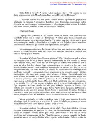 Bíblia NOVA VULGATA [latim] (Líber Leviticus 18:21) – “De semine tuo non
dabis, ut consecretur idolo Moloch, nec pollues nomen Dei tui. Ego Dominus.”.
O sacrifício humano era uma prática comum durante alguns rituais pagãos onde
a feitiçaria era praticada. A adoração as divindades pagãs de Canaã possuíam rituais onde a
feitiçaria era parte integrante juntamente com as oferendas especifica de cada divindade,
isto sendo também para obter o favor da determinada divindade.
3)Feitiçaria Grega
Os gregos não possuíam a Lei Mosaica como os judeus, mas possuíam uma
sociedade donde foi o berço da democracia. A cultura grega foi tão marcante que
influenciou impérios inteiros com sua filosofia. Em meio a tudo isso está presente a nossa
amiga mitologia e não foi exclusividade nem de egípcios, nem de judeus a mística ocultista
e muito menos a feitiçaria que também esteve presente no povo grego.
No panteão grego temos os doze deuses olímpicos e seus opositores os titãs e nesse
meio as divindades menores, todos eles requerendo adoração, oferendas e oferenda seus
serviços aqueles que os invocam.
Segundo a Mitologia Greco-Romana, página nº25-26: “A ordem na qual se acham
os deuses no altar dos doze deuses repete-se identicamente no altar redondo do museu
capitolino em Roma, mas é outra no altar astrológico de Gábies, mais conhecido com o
nome de Mesa dos doze deuses. Esse monumento, que se encontra no Louvre, e que
pertence à época romana, é uma espécie de mesa circular, no meio da qual deve ter havido
um quadrante solar. Em torno da mesa, as cabeças das doze divindades do Olimpo estão
esculpidas num relevo pronunciadíssimo,e apresentam-se na seguinte ordem: Júpiter,
caracterizado pelo raio, está situado entre Minerva e Vênus. Esta, diademada, está
unida a Marte, seu marido, pelo Amor que a ambos enlaça com os pequeninos braços; mas
o Amor só aparece aqui como emblema qualificados da união de Marte e Vênus, pois nunca
figurou entre os doze grandes deuses. Depois de Marte vem Diana, cuja aljava entrevemos
e, em seguida, Ceres e Vesta, que está ao lado de Mercúrio, caracterizado pelo caduceu. A
figura seguinte é Vulcano, reconhecível pelo gorro redondo; segue-se o Netuno, cujo
tridente está colocado à esquerda, depois Juno e Apolo, posto à esquerda de Minerva, o
que termina a série dos doze grandes deuses. Como os doze sinais do zodíaco formam o
contorno da mesa, que continha um quadrante solar, houve quem acreditasse estarem ali os
deuses para presidir uma das doze horas do dia, ou um dos doze meses do ano.”.
Vimos no episódio de Jasão e o velo de ouro, o herói grego recorre a feiticeira
Medéia para pela feitiçaria invocar os poderes de Hécate divindade que governava o mundo
dos espíritos atendendo a seus pedidos agindo a favor de Jasão.
Segundo a Mitologia Greco-Romana, página nº249: “Com efeito, Medéia, poderosa
feiticeira, experimentara na presença de Jasão um estremecimento desconhecido, pois
Vênus lhe inspirara violenta paixão pelo herói. Aproximando-se dele, tira da cintura
um feitiço que lhe preparara e diz-lhe: "Quando meu pai te entregar os dentes de dragão
que deves semear no campo do deus Marte, espera a volta da noite. Então, revestido de
Generated by Foxit PDF Creator © Foxit Software
http://www.foxitsoftware.com For evaluation only.
 