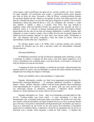 vestes negras e após te purificares nas águas do rio, cavarás, sozinho, um fosso redondo
em lugar apartado. Ali sacrificarás uma ovelha, e queimála-ás inteira numa fogueira
que farás na beira do fosso. Invocarás a filha de Perses, a poderosa Hécate, fazendo
em sua honra libações de mel. Afasta-te, em seguida, do fosso, sem olhares para trás, seja
qual for o barulho das patas e os uivos dos cães que te atingirem os ouvidos. Com a aurora,
umedecerás o feitiço que acabo de dar-te, e com ele esfregarás não somente o corpo
mas também a espada, a lança e o escudo. Uma força mais que humana se
espalhará, então, pelos teus membros. O ferro dos guerreiros que nascerão da terra se
embotará contra ti e vencerás as chamas vomitadas pelos touros. Esse poderoso feitiço
durará apenas um dia; mas eis um meio de terminar rapidamente o combate. Quando, após
subjugares os touros e arares o campo, vires os filhos da terra sair em grande número dos
dentes que tiveres semeado, lançarás no meio deles uma enorme pedra. Semelhantes a
cães que disputam uma presa, começarão a lutar uns contra os outros; vale-te da
oportunidade e tomba sobre eles." (Apolônio).”.
Os oráculos gregos como o de Delfos onde a pitonisa proferia seus oráculos
era através de feitiçaria que era feita a previsão, sendo um intermediário utilizando
feitiçaria para tal.
4)Feitiçaria Babilônica
Os Babilônicos possuíam um tipo de feitiçaria empregado pelos astrólogos, ou seja,
a astrologia. O zodíaco é composto de doze casas e seus doze signos respectivos. Já aí
vemos a semelhança com o panteão grego e seus doze deuses, a invocação e consulta por
meio de feitiçaria em uma de suas forma.
A mudança do titulo das divindades e o método de invocação e direcionamento dos
espíritos podem ser outros, mas sua finalidade é a mesma dos outros métodos de feitiçaria
atingidos por essa antiga arte mágica a Astrologia.
Dentre seus trabalhos estão a carta astrológica e o mapa astral.
Segundo informações contidas em http://www.magianegra.com.pt/astrologia_ba-
bilonica.htm: Astrologia Babilônica – “A astrologia babilônica reconhecia 5 planetas:
Júpiter, Vénus, Saturno, Mercúrio e Marte. Cada um destes planetas eram considerados
como representações de 5 espíritos celestiais ou deuses, pelo que seria possível pela
sua observação, calcular as dinâmicas, mensagens e influencia desses mesmos
espíritos ou forças espirituais nas nossas vidas ou no nosso mundo.”.
Segundo informações em Fonte: http://www.fontedeluz.com/index.php?ver=2&-
id=116: Conheça melhor uma Carta Astral - A carta Astrológica é a base das
interpretações que o astrólogo utiliza para emitir a sua análise. De acordo com o dia, mês,
ano, horário e local de nascimento, um Signo Zodiacal elevava-se a leste, na mesma direção
que o Sol nasce. Este ponto é representado astrológicamente pelo Ascendente, que marca o
início ou o nascimento de um evento ou de uma pessoa. No ser humano, o Ascendente
aponta para as condições físicas, a aparência, a forma de ser espontâneo que ela tem ao se
relacionar com o mundo. Neste momento, a Roda da Vida Celeste – o Zodíaco das
Generated by Foxit PDF Creator © Foxit Software
http://www.foxitsoftware.com For evaluation only.
 