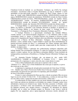 Claudionor Corrêa de Andrade no seu Dicionário Teológico, pg nº247). Na teologia
sistemática encontramos então os Estudos Doutrinários, ou seja as “LOGIAS” a serem
aprendidas, ou seja cada estudo específico a respeito do Deus Cristão. Dentre as suas
áreas de estudo estão: BIBLIOLOGIA (estudo da Bíblia), ANGELOLOGIA (estudo dos
anjos), DEMONOLOGIA (estudo dos demônios), TEOLOGIA (estudo do Deus Cristão),
CRISTOLOGIA (estudo de Cristo), PNEUMATOLOGIA (estudo do Espírito Santo),
ANTROPOLOGIA (estudo do homem), HARMATIOLOGIA (estudo do pecado),
SOTERIOLOGIA (estudo da salvação), ECLESIOLOGIA (estudo da igreja),
HERESIOLOGIA (estudo das heresias), ESCATOLOGIA (estudo das ultimas coisas).
A Teologia Bíblica é a apresentação das verdades divinais como se encontram na
Bíblia, seu objetivo é: descobrir o que realmente disseram os profetas, os apóstolos e o
Cristo. A Teologia Bíblica é em número de duas; sendo: A Teologia do Antigo
Testamento e a Teologia do Novo Testamento. (Dicionário Teológico, pg nº15).
A Teologia Histórica é a apresentação cronológica das verdades bíblicas,
visando mostrar o seu desenvolvimento progressivo e a sua influência sobre as duas
comunidades: Israel e a Igreja. A Teologia Histórica visa comparar os diversos credos,
artigos de fé e dogmáticas da Igreja Cristã para aferir suas diferenças, buscando sempre sua
harmonia com a Palavra de Deus (Dicionário Teológico, pg nº15). A Teologia
Histórica como o próprio nome a sugere também é aquela que busca profundamente na
história universal a atuação de Deus e a confirmação dos relatos narrados pela Bíblia
Sagrada. A arqueologia é de grande ajuda para uma comprovação do fato histórico e
detalhes em alguns casos.
A Teologia Prática é aplicação dos conhecimentos teológicos adquiridos pelo
teólogo durante suas investigações teológicas. É a parte da Teologia que tem por objetivo
induzir o cristão a aplicar, em sua vida diária os princípios Bíblicos. Como auxiliares da
teologia prática encontramos a Homilética e a Teologia Pastoral. (Dicionário Teológico, pg
nº15).
As chamadas Virtudes Teologais são em número de três, sendo: 1)FÉ;
2)ESPERANÇA; 3)AMOR ou CARIDADE. (I Corintios 13:13) - Agora, pois,
permanecem a fé, a esperança e o amor, estes três, mas o maior destes é o amor.
A fé é o firme fundamento das coisas que se esperam e não se vêem.
“(Hebreus 11:1) - ORA, a fé é o firme fundamento das coisas que se esperam, e a prova
das coisas que se não vêem.”.
A esperança é a esperança de salvação pela ressurreição de Cristo Jesus.“(I Pedro
1:3) - Bendito seja o Deus e Pai de nosso Senhor Jesus Cristo que, segundo a sua grande
misericórdia, nos gerou de novo para uma viva esperança, pela ressurreição
de Jesus Cristo dentre os mortos,”.
O amor é o amor sobrenatural de Deus que deu a vida de seu próprio filho em nosso
lugar na cruz do calvário.“(I João 4:16) - E nós conhecemos, e cremos no amor que Deus
nos tem. Deus é amor; e quem está em amor está em Deus, e Deus nele.”.
O conhecimento de Deus também tem sua forma adotada pelos pagãos ou seja os
não Cristão que adoram aos demônios ou divindades nos campos e bosques, muitas vezes
defendendo a natureza em virtude de suas lendas. Os Celtas possuíam os Druidas como
seus mestres e as bruxas como suas sacerdotisas. Os Gregos possuíam seus oráculos.
Os Budistas possuem seus monges, mestres e discípulos. Os adoradores de alguma
divindade que se cultue nos bosques, campos ou florestas é que levam o nome de
pagãos. Por isso paganismo, pois a igreja organizada atravessou séculos adorando em
Generated by Foxit PDF Creator © Foxit Software
http://www.foxitsoftware.com For evaluation only.
 