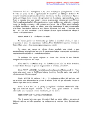 constelações no Céu – sobrepõe-se às 12 Casas Astrológicas que significam 12 áreas
da vida nas quais vai ter a oportunidade de manifestar os 12 Signos Zodiacais. Por
exemplo: imagine duas pessoas nascerem no mesmo dia, mas duas horas antes ou depois: a
Carta Astrológica destas pessoas vão apresentar um Ascendente (personalidade, corpo
físico, a maneira pela qual sempre começa as coisas pela primeira vez) e um Meio do
Céu (vocação e realizações) diferentes dos seus, como também será diferente a maneira
como ela aborda o estudo, a vida conjugal, as crises da vida, os filhos, a espiritualidade,
o trabalho quotidiano e assim por diante, pois todas estas etapas da vida, representadas
pelas Casas Astrológicas iniciam-se em Signos diferentes dos seus. Composta pelo
Sol, Lua – os dois luminares – e os 10 planetas, além de alguns pontos como a Roda da
Fortuna e os Nodos Lunares.”.
FEITIÇARIA NOS TEMPOS DE CRISTO
No marco glorioso da humanidade que definiu o calendário cristão, ou seja, o
nascimento de Cristo em cumprimento profético. Neste fato histórico ocorrido próximo de
Belém Efrata temos a famosa presença dos magos do oriente.
Os magos que vieram do oriente vieram seguindo uma estrela a qual
acompanhavam possivelmente por meio de mapas astrológicos, pois estavam associando a
mesma as profecias judaicas e eles não eram judeus.
Os astrólogos não apenas seguiam os astros, mas através de sua feitiçaria
manipulavam os espíritos dos astros.
Bíblia ABSVD 6.0 (Mateus 2:1) – “E, TENDO nascido Jesus em Belém de Judéia,
no tempo do rei Herodes, eis que uns magos vieram do oriente a Jerusalém,”.
Bíblia NOVA VULGATA [latim] (Evangelium Secundum Matthaeum 2:1) – “Cum
autem natus esset Iesus in Bethlehem Iudaeae in diebus Herodis regis, ecce Magi ab
oriente venerunt Hierosolymam”.
Bíblia ABSVD 6.0 (Mateus 2:9) – “E, tendo eles ouvido o rei, partiram; e eis
que a estrela, que tinham visto no oriente, ia adiante deles, até que, chegando, se deteve
sobre o lugar onde estava o menino.”.
Bíblia NOVA VULGATA [latim] (Evangelium Secundum Matthaeum 2:9) –
“Qui cum audissent regem, abierunt. Et ecce stella, quam viderant in oriente,
antecedebat eos, usque dum veniens staret supra, ubi erat puer.”.
FEITIÇARIA NOS TEMPOS APOSTOLICOS
Não é apenas hoje que, nem foi exclusividade da idade média, a presença da
feitiçaria, pois no período apostólico ela também estava presente como demonstramos
abaixo.
Generated by Foxit PDF Creator © Foxit Software
http://www.foxitsoftware.com For evaluation only.
 