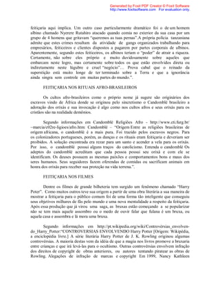 feitiçaria aqui implica. Um outro caso particularmente dramático foi o de um homem
albino chamado Nyerere Rutahiro atacado quando comia no exterior da sua casa por um
grupo de 4 homens que gritavam “queremos as tuas pernas”.A própria polícia tanzaniana
admite que estes crimes resultam da atividade de gangs organizados trabalhando para
empresários, feiticeiros e clientes dispostos a pagarem por partes corporais de albinos.
Aparentemente, segundo estes feiticeiros, os albinos teriam o “poder” de atrair a riqueza.
Certamente, não sobre eles próprio e muito duvidosamente sobre aqueles que
embarcam neste logro, mas certamente sobre todos os que estão envolvidos direta ou
indiretamente neste lúgubre e cruel “negócio”… Prova cabal que o reinado da
superstição está muito longe de ter terminado sobre a Terra e que a ignorância
ainda singra sem controle em muitas partes do mundo.”.
FEITIÇARIA NOS RITUAIS AFRO-BRASILEIROS
Os cultos afro-brasileiros como o próprio nome já sugere são originários dos
escravos vindo de África donde se originou pelo sincretismo o Candomblé brasileiro a
adoração dos orixás e sua invocação é algo como nos cultos afros e seus orixás para os
cristãos são na realidade demônios.
Segundo informações em Candomblé Religiões Afro - http://www.cti.furg.br/
~marcia/c02re-ligioes/afro.htm: Candomblé – “Origem Entre as religiões brasileiras de
origem africana, o candomblé é a mais pura. Foi trazido pelos escravos negros. Para
os colonizadores portugueses, porém, as danças e os rituais eram feitiçaria e deveriam ser
proibidos. A solução encontrada era rezar para um santo e acender a vela para os orixás.
Por isso, o candomblé possui alguns traços do catolicismo. Entenda o candomblé Os
adeptos do candomblé acreditam que cada pessoa possui seu orixá e com ele se
identificam. Os deuses possuem as mesmas paixões e comportamentos bons e maus dos
seres humanos. Seus seguidores fazem oferendas de comidas ou sacrificam animais em
honra dos orixás para receber sua proteção na vida terrena.”.
FEITIÇARIA NOS FILMES
Dentre os filmes de grande bilheteria tem surgido um fenômeno chamado “Harry
Poter”. Como muitos outros teve sua origem a partir de uma obra literária a sua maneira de
mostrar a feitiçaria para o público comum foi de uma forma tão inteligente que conseguiu
seus objetivos milhares de fãs pelo mundo e uma nova mentalidade a respeito da feitiçaria.
Após essa produção que já virou uma saga, as bruxas estão começando a se popularizar
não se tem mais aquele assombro ou o medo de ouvir falar que fulana é um bruxa, ou
aquela casa e assombra e lá mora uma bruxa.
Segundo informações em http://pt.wikipedia.org/wiki/Controvérsias_envolven-
do_Harry_Potter:“CONTROVERSIAS ENVOLVENDO Harry Potter [Origem: Wikipédia,
a enciclopédia livre.] A série literária Harry Potter de J. K. Rowling originou algumas
controvérsias. A maioria destas vem da idéia de que a magia nos livros promove a bruxaria
entre crianças e que irá levá-las para o ocultismo. Outras controvérsias envolvem infração
dos direitos de copyright de obras anteriores, ou autores tentando piratear as obras de
Rowling. Alegações de infração de marcas e copyright Em 1999, Nancy Kathleen
Generated by Foxit PDF Creator © Foxit Software
http://www.foxitsoftware.com For evaluation only.
 