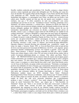 Stouffer, também conhecida pelo pseudônimo N.K. Stouffer, começou a alegar direitos
autorais e marca registrada que teriam sido infringidos por J.K. Rowling, por causa dos
livros de Stouffer The Legend of Rah and the Muggles e Larry Potter and His Best Friend
Lilly, publicados em 1984. Stouffer teria inventado os muggles (trouxas), espécie de
humanóides não-mágicos, e o personagem Larry Potter, um garoto que usa óculos e tem
cabelo preto. Stouffer sustenta até hoje que não são apenas estes exemplos e nomes
similares, mas que é "O efeito cumulativo de tudo isso combinado" com outras
semelhanças que ela lista em seu site "Verdadeiros trouxas". Rowling, juntamente com a
Scholastic, sua editora americana, e a Warner Bros., detentora do direito dos filmes da
série, entraram com um processo próprio tentando uma declaração jurídica de que eles não
haviam infringido qualquer dos trabalhos de Stouffer. Rowling, através do uso de
testemunhas especializadas que colocaram em dúvida a autenticidade das provas de
Stouffer, venceu o caso, e a obrigou a pagar multa de US$ 50.000 por seu "padrão de má
conduta intencional ", inclusive obrigando-a a pagar parte das taxas legais do julgamento.
Em 2002, uma "sequência" não autorizada da série, intitulada Harry Potter e Leopardo
e o Dragão foi posta à venda na República Popular da China. Esse livro, miseravelmente
escrito por um ghost-writerchinês, contêm personagens de vários autores, incluindo
Gandalf de o Senhor dos Anéis, e o Mágico de Oz, de L. Frank Baum. Os advogados
de Rowling venceram a ação contra os editores, que tiveram de pagar indenizações.
Oposição religiosa à bruxaria Rowling tem enfrentado uma considerável reação aos
temas da magia e bruxaria. Desde 1999, os livros de Harry Potter estão no topo da lista
de livros com mais queixas da Associação de Bibliotecas dos EUA, com algumas igrejas
americanas banindo completamente os livros. Em resposta à questão: "Você acha que
Harry Potter promove a Wicca?", Rowling respondeu em 2001 que "Não é verdade.
Nunca uma criança chegou a mim e disse 'Por sua causa eu decidi devotar minha vida ao
oculto'. As pessoas subestimam demais as crianças. Elas sabem que Harry Potter é
ficção." DE PROTESTANTES Uma das maiores fontes de reações são de alguns grupos
cristãos protestantes que acreditam que a imagem supostamente pagã da série é perigosa
para suas crianças. "[A série Harry Potter] contém algumas lições poderosas e valiosas
sobre o amor e a coragem e a vitória final do bem sobre o mal", disse Paul Hetrick, porta-
voz do Focus on the Family, um grupo cristão norte-americano. "Entretanto, as mensagens
positivas são embaladas em meio a bruxaria, que é diretamente denunciada nas Escrituras".
Na mesma linha de pensamento, em 2002, Chick Publications produziu uma história em
quadrinhos chamada A Bruxa Nervosa, que afirmava que "os livros de Potter abrem
uma porta que colocaram milhões de crianças desavisadas no inferno". A Chick
Publications também lançou um DVD intitulado Harry Potter: Witchcraft
Repackaged (Harry Potter: bruxaria re-embalada) , onde afirma-se que "O mundo de Harry
diz que beber sangue de animais dá poder, um satânico sacrifício humano e o poderoso
sangue de Harry dão vida nova, possessão demoníaca não é espiritualmente
perigosa e mais, é normal e aceitável." Esse medo religioso foi parodiado em um
artigo no jornal humorístico The Onion , que alegou que o "Alto Sacerdote do
Satanismo" dissera que "Harry é um enviado de Deus para nossa causa". A sátira foi
copiada e colada numa corrente de email que enganou muitos crédulos, que
aparentemente não repararam na ironia de um satanista usando a palavra "enviado de
Deus". Um episódio de The Simpsons fez referência ao tema da bruxaria de Harry Potter.
Ned Flanders, personagem evangélico, está lendo um livro de Harry Potter e termina-o com
"... e então Harry Potter e todos os seus amigos foram direto para o Inferno por praticar
Generated by Foxit PDF Creator © Foxit Software
http://www.foxitsoftware.com For evaluation only.
 