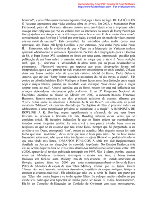 bruxaria!", e seus filhos comemoram enquanto Ned joga o livro no fogo. DE CATÓLICOS
O Vaticano apresentou uma visão confusa sobre os livros. Em 2003, o Monsenhor Peter
Fleetwood, padre do Vaticano, afirmou durante uma conferência com a imprensa sobre
diálogo inter-religioso que "Se eu entendi bem as intenções da autora de Harry Potter, [os
livros] ajudam as crianças a ver a diferença entre o bem e mal. E ela é muito clara nisso",
acrescentando que Rowling é "cristã por convicção, e cristã em seu modo de viver, mesmo
em seu modo de escrever". Este comentário foi entendido pelos mídia como uma
aprovação dos livros pela Igreja Católica, e por extensão, pelo então Papa, João Paulo
II. Entretanto, não há evidência de que o Papa ou a hierarquia do Vaticano tenham
aprovado oficialmente os romances. Quando era Prefeito da Congregação para a Doutrina
da Fé, o Papa Bento XVI condenou os livros em uma carta, expressando gratidão pela
publicação de um livro sobre o assunto, onde se alega que a série é "uma sedução
sutil, que [...] desvirtua a cristandade da alma, antes que ela possa desenvolver-se
plenamente. Fleetwood escreveu em resposta que essas observações foram mal
interpretadas, que a carta parecia ter sido escrita por um assistente do então cardeal. Críticas
duras aos livros também vêm do exorcista católico oficial de Roma, Padre Gabriele
Amorth, que crê que "Harry Potter esconde a assinatura do rei das trevas, o diabo". Ele
contou ao tablóide britânico Daily Mail que os livros fazem uma falsa distinção entre magia
negra e magia branca, quando, na realidade, essa distinção "Não existe, pois a magia
sempre torna ao mal". Amorth acredita que os livros podem ter uma má influência nas
crianças deixando-as interessadas pelo ocultismo. E no 3º Congresso Nacional de
Exorcistas, ocorrido na cidade do México em 2007, o sacerdote italiano Francesco
Bamonte, famoso exorcista e um dos principais relatores do evento, afirmou que
“Harry Potter induz ao satanismo e distancia da fé em Deus”. Em entrevista ao jornal
mexicano “Milenio”, ele concluiu dizendo que “o objetivo do filme é procurar induzir os
adolescentes a uma mentalidade próxima ao esoterismo e à magia”. A RESPOSTA DE
ROWLING J. K. Rowling negou repetidamente a afirmação de que seus livros
levariam as crianças à bruxaria. De fato, Rowling indicou várias vezes que se
considera cristã. Há inclusive indicações de que os livros podem ser eventualmente
tomados como alegorias cristãs: Eu sou cristã e isso parece ofender bem mais os
religiosos do que se eu dissesse que não existe Deus. Sempre que fui perguntada se eu
acreditava em Deus, eu respondi ‘sim’, porque eu acredito. Mas ninguém nunca foi mais
fundo que isso realmente, devo dizer que isso é bom para mim... Se eu falar muito
livremente sobre isso, acho que o leitor inteligente — sejam 10 ou 60 — poderá adivinhar o
que está vindo nos livros. DESAFIOS PÚBLICOS A série tem sido freqüentemente
desafiada na Justiça por alegações de conteúdo impróprio. Nos Estados Unidos, a série
está no sétimo lugar na lista de livros mais desafiados em bibliotecas americanas entre 1990
e 2000, apesar de só ter sido publicada nesse país em 1997. Não é claro, porém, quantas
vezes as bibliotecas realmente restringem o acesso aos livro, e houve muitos
fracassos em fazê-lo. Laura Mallory, mãe de três crianças no estado americano da
Geórgia, ganhou fama em 2006 por tentar constantemente banir os livros de Harry
Potter da biblioteca da escola de seus filhos. Mallory afirma que os livros trazem
"Temas do mal, bruxaria, atividade demoníaca, sacrifício de sangue maligno, feitiços e
ensinam as crianças tudo isso". Ela admitiu que não leu a série de livros em parte por
que "Eles são muito longos e eu tenho quatro filhos. Eu coloquei muito trabalho no que
estudei e li. Acho que seria hipócrita de minha parte ler todos os livros, honestamente".
Ela foi ao Conselho de Educação do Condado de Gwinnett com suas preocupações,
Generated by Foxit PDF Creator © Foxit Software
http://www.foxitsoftware.com For evaluation only.
 