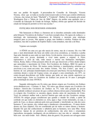 mas seu pedido foi negado. A procuradora do Conselho de Educação, Victoria
Sweeny, disse que se todas as escolas removessem todos os livros que contém referências
a bruxas, elas teriam de banir "Macbeth" e "Cinderela". Mallory foi nomeada pelo jornal
Washington Post a "Idiota do Ano de 2006" Depois, ela perdeu uma apelação com o
Conselho de Educação do Estado da Geórgia. Mallory afirma que apelará da decisão do
estado da Geórgia de permitir os livro nas escolas.”.
FEITIÇARIA NOS DESENHOS ANIMADOS
Não bastassem os filmes e a literatura até os desenhos animados estão dominados
pela feitiçaria “Cavaleiros do Zodíaco” é um bom exemplo disso. Os signos do zodíaco e a
astrologia são instrumentos demoníacos de feitiçaria e mostram uma mitologia
amigável para os jovens. Não apenas a grega, mas também a nórdica. Poderes de uma
armadura, mas não os poderes do Espírito Santo e uma armadura, mas não a de Deus.
Vejamos um exemplo:
A FÊNIX era uma ave que não nascia de outras, mas de si mesma. Ela viva 500
anos e num determinado dia fazia um ninho com ervas aromáticas, se instalava e punha
fogo nele, batendo as asas cada vez mais fortes. Lá ela morria, virava cinzas e dessas cinzas
nascia uma ave jovem, destinada a viver tanto quanto a original. A Fênix
representava o ciclo da vida, onde nascer e morrer soa fenômenos interligados.
Grécia, Roma, Índia e China possuem obras de arte que descrevem a Fênix desde tempos
que antecedem o nascimento de Cristo. Em Cavaleiros do Zodíaco, IKKI foi quem se
tornou o Cavaleiro de Fênix. Há muitas outras histórias e manifestações artísticas que
envolvem a ave, como um conto dos irmãos Grimm, “Os Seis Cisnes”, que narra a
história de seis príncipes transformados em cisnes por uma bruxa. Em sua homenagem, os
cientistas deram o nome de Cygnus (cisne, em grego) a uma constelação, em 1971, no
centro da qual, descobriram um brilho intenso que pode ser uma estrela supernova ou
um buraco negro. Entre os Cavaleiros do Zodíaco um jovem de 16 anos é protegido
pela constelação de cisne: HYOGA.
Segundo informações em Os mitos que deram origem aos Cavaleiros do Zodíaco
www.abrademi.com - Cristiane A. Sato: “Os mitos que deram origem aos Cavaleiros do
Zodíaco - Através dos Cavaleiros do Zodíaco na TV, toda uma geração de jovens
está podendo conhecer um pouco do que a cultura clássica deixou para a humanidade. Pois
é, a origem dos Cavaleiros se encontra alguns séculos antes do nascimento de Cristo.
Você vai conhecer melhor toda a incrível história que cada um dos Cavaleiros carrega.
ATENA Os antigos gregos acreditavam que quando o mundo foi criado, a partir da
confusão em que todos os elementos ar, terra, água e fogo vivam misturados, ou seja, a
partir do Caos, os deuses andavam pela terra governando e interferindo na vida dos seres
humanos. É isso mesmo, eles vinham aqui e mandavam e desmandavam... O maior destes
deuses era Zeus (Júpiter). Ele era considerado pai de todos os outros deuses e homens.
Quando Ele quis dar conhecimento e sabedoria para os humanos, teve uma filha: Atena
(Minerva). Apesar de ser protetora do conhecimento, das artes úteis e ornamentais
(agricultura, navegação, tecelagem), ela era defensiva e por isso não se entendia muito
bem com seu meio-irmão Ares (Marte), deus da guerra. Ele possuía um selvagem amor
Generated by Foxit PDF Creator © Foxit Software
http://www.foxitsoftware.com For evaluation only.
 
