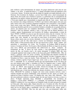 pela violência e pelo derramamento de sangue. Os gregos dedicavam cada uma de suas
cidades a um deus. A capital da Grécia é a cidade concedida à deusa da sabedoria e tem
o seu nome, Atenas. No ponto mais alto da cidade foi erguido um templo dedicado a ela: o
Partenon. Em Cavaleiros do Zodíaco, a jovem Saori Kido seria a atual reencarnação da
deusa Atena. De acordo com a história as guerras e o sofrimento são as conseqüências da
ignorância e do espírito violento dos homens. A cada 200 anos, Atena é enviada novamente
a Terra para impedir que a humanidade se aniquile pela falta de bom senso. Junto com
ela, retornam seus antigos defensores. O difícil é que demora ainda alguns anos para que
tanto Atena como seus Cavaleiros despertem totalmente essa consciência e seus poderes.
Saori cresce como uma típica “filhinha de papai” até que, já adolescente, durante um
torneio que decidiria qual dos novos cavaleiros herdaria a armadura de seu grande defensor,
Aioros, ela desperta para sua verdadeira identidade e missão. A estátua “Minerva de
Partenon”, feita em mármore, marfim e ouro, e que hoje está no Museu Britânico, em
Londres, aparece freqüentemente em Cavaleiros do Zodíaco, representando o cosmo de
Saori. FÊNIX A FÊNIX era uma ave que não nascia de outras, mas de si mesma. Ela viva
500 anos e num determinado dia fazia um ninho com ervas aromáticas, se instalava e
punha fogo nele, batendo as asas cada vez mais fortes. Lá ela morria, virava cinzas e
dessas cinzas nascia uma ave jovem, destinada a viver tanto quanto a original. A Fênix
representava o ciclo da vida, onde nascer e morrer soa fenômenos interligados. Grécia,
Roma, Índia e China possuem obras de arte que descrevem a Fênix desde tempos que
antecedem o nascimento de Cristo. Em Cavaleiros do Zodíaco, IKKI foi quem se
tornou o Cavaleiro de Fênix. Ele foi para a Ilha da Rainha da Morte no lugar de seu irmão
mais novo, SHUN, que provavelmente não sobreviveria às duras condições de
treinamento da ilha. A prova foi ruim mesmo e isso, principalmente, por causa do
mestre da ilha, um homem cruel e de mente deturpada. O próprio IKKI não teria
conseguido agüentar tanto tempo na ilha se não fosse pela gentil ESMERALDA, filha do
mestre e primeiro amor do jovem cavaleiro. Ela discordava dos métodos violentos do
pai. ESMERALDA é morta pelo próprio pai e IKKI “explode” de ódio. Conquista, então, a
Armadura de Fênix e mata seu mestre. Tanto sofrimento fez com que IKKI se tornasse
amargo, violento e egoísta. O que é legal é que assim como a ave, a armadura de IKKI
tem a capacidade de se reconstruir mesmo que seja transformada em pó. No início ele
usa seus poderes para roubar a Armadura de Ouro de Sagitário para o mestre ARES,
inclusive agredindo SHUN. A luta dos cavaleiros para recuperar a armadura é também
a luta de SHUN para recuperar seu irmão. Através da amizade dos cavaleiros e do
carinho do irmão caçula, IKKI literalmente renasce para o bem, sem abrir mão do
individualismo que o torna bem diferente dos demais cavaleiros. Ele é na essência a ave
Fênix. DRAGÃO No ocidente os dragões são vistos como monstros terríveis, como a
serpente marinha que atacou Andrômeda, como elementos do mal. Agora, no oriente, em
especial na China, a história é outra! Os dragões têm uma fama bem diferente... Eles
são seres poderosos senhores e elemento água, são eles que trazem os trovoes, os raios e a
chuva. O dragão representa força, felicidade e prosperidade. Em Cavaleiros do
Zodíaco, o jovem chinês SHIRIYU é o protegido da constelação do Dragão. Órfão,
SHIRIYU também foi viver sua infância na Fundação Grado, de onde saiu para ser treinado
na China pelo velho mestre sábio. Depois descobre ser o Cavaleiro de Libra. De todos os
meninos da Fundação, SHIRIYU teve o treinamento mais agradável, por estar em sua terra
natal, por ter um mestre sábio e equilibrado e por ter o apoio de uma amiga gentil e
carinhosa como SHUNREI. Mas isso não quer dizer que seu treinamento tenha sido
Generated by Foxit PDF Creator © Foxit Software
http://www.foxitsoftware.com For evaluation only.
 