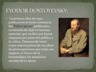  La primera obra de cuya
publicación se tiene constancia
fue Pobres gentes, publicada a
comienzos de 1846 en formato
epistolar, que recibió una buena
respuesta por parte del público y
la crítica. Dostoyevski tomó
como materia prima de sus obras
las preocupaciones que tenía con
respecto al futuro de la
humanidady las injusticias
sociales de su época.
 