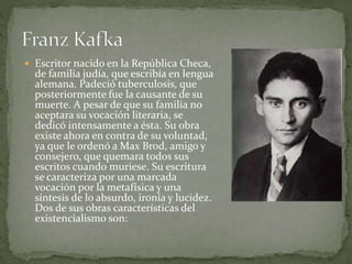  Escritor nacido en la República Checa,
de familia judía, que escribía en lengua
alemana. Padeció tuberculosis, que
posteriormente fue la causante de su
muerte. A pesar de que su familia no
aceptara su vocación literaria, se
dedicó intensamente a ésta. Su obra
existe ahora en contra de su voluntad,
ya que le ordenó a Max Brod, amigo y
consejero, que quemara todos sus
escritos cuando muriese. Su escritura
se caracteriza por una marcada
vocación por la metafísica y una
síntesis de lo absurdo, ironía y lucidez.
Dos de sus obras características del
existencialismo son:
 