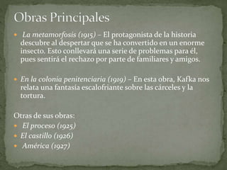  La metamorfosis (1915) – El protagonista de la historia
descubre al despertar que se ha convertido en un enorme
insecto. Esto conllevará una serie de problemas para él,
pues sentirá el rechazo por parte de familiares y amigos.
 En la colonia penitenciaria (1919) – En esta obra, Kafka nos
relata una fantasía escalofriante sobre las cárceles y la
tortura.
Otras de sus obras:
 El proceso (1925)
 El castillo (1926)
 América (1927)
 
